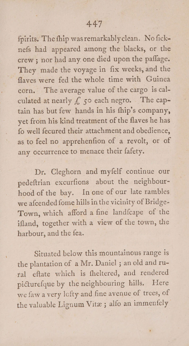 fpirits. The thip was remarkablyclean. No fcke nefs had appeared among the blacks, or the crew ; nor had any. one died upon the paflage. They made the voyage in fix weeks, and the flaves were fed the whole time with Guinea corn. The average value of the cargo is cal- culated at nearly £ 50 each negro. . The cap- tain has but few hands in his thip’s company, yet from his kind treatment of the flaves he has fo well fecured their attachment and obedience, as to feel no apprehenfion of a revolt, or of any occurrence to menace their fafety. eu) Be: “Cleglioks and myfelf continue our pedeftrian excurfions about the neighbour- — ; hood of the bay. In one of our late rambles we afcended fome hills in the vicinity of Bridge- Town, which afford a fine landfcape of the ifland, together with a view of the town, the harbour, and the fea. Situated below this mountainous range 1s the plantation of a Mr. Daniel ; an old and ru- ral eftate which is fheltered, and rendered picturefque by the neighbouring hills. Here we faw avery lofty and fine avenue of trees, of the valuable Lignum Vite ; alfo an immentely