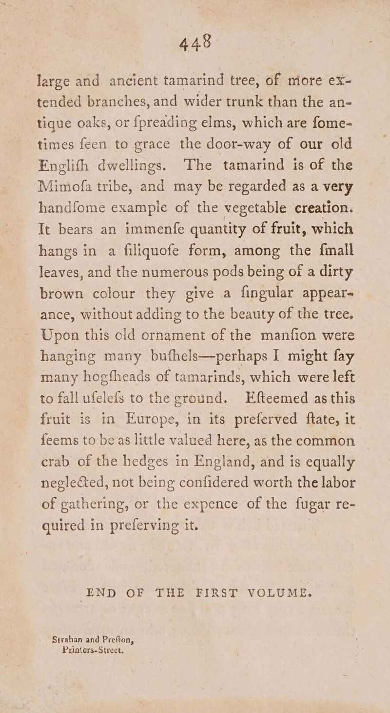443. large and ancient tamarind tree, of more ex- ~ tended branches, and wider trunk than the an- tique oaks, or {preading elms, which are fome- times feen to grace the door-way of our old Englith dwellings. The tamarind is of the Mimofa tribe, and may be regarded as a very handfome example of the vegetable creation. It bears an immenfe quantity of fruit, which hangs in a filiquofe form, among the fimall leaves, and the numerous pods being of a dirty brown colour they give a fingular appear- ance, without adding to the beauty of the tree. Upon this old ornament of the manfion were hanging many bufhels—perhaps I might fay many hogfheads of tamarinds, which were left to fallufelets to the ground. Efteemed as this fruit is in Europe, in its preferved flate, it feems to be as little valued here, as the common crab of the hedges in England, and is equally neglected, not being confidered worth the labor of gathering, or the expence of the fugar re- quired in preferving it. END OF THE FIRST VOLUME. Strahan and Prefton, Printers-Street.