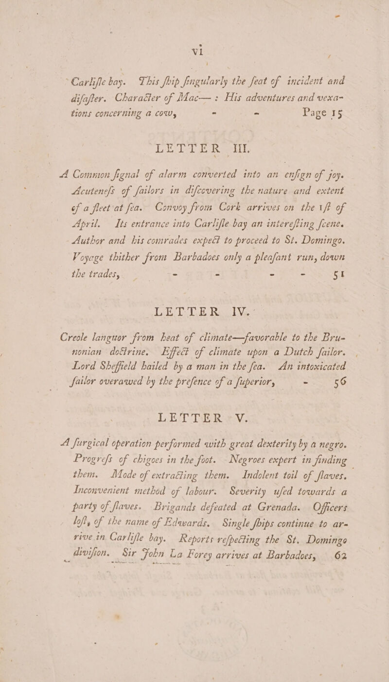 / 4 Carlifle bay. This foip fingularly the feat of incident and difafter. Character of Mac—: His adventures and vexa- tions concerning @ COW, ~ ~ Page 15 DET ER ott, A Common fignal of alarm converted into an enfign of joy. Acutenels of failors in difcovering the nature and extent of a fleet at fea. Convoy from Cork arrives on the iff of April. Its entrance into Carlifle bay an interefting [cene. Author and his comrades expeét to proceed to St. Domingo. Voyage thither from Barbadoes only a pleafant run, down LOC ERGO Uh = - ~ ~ Si LETTE Re TV. Creole languor from heat of climate—favorable to the Bru- nonian dofrine. Effect of climate upon a Dutch failor. Lord Sheffield bailed by a man in the fea. An intoxicated Sailor overawed by the prefence of a fuperior, - 56 LET TERY. A furgical operation performed with great dexterity by a negro. Progre/s of chigoes in the foot. - Negroes expert in finding them. Mode of extrafling them. Indolent toil of flaves. Inconvenient method of labour. Severity ufed towards a party of flaves. Brigands defeated at Grenada. Officers lofi, of the name of Edwards. Single JSoips continue to ar rive.in Carlifle bay. Reports vefpetting the St. Domingo atvifion. Sir John La Forey arrives at Barbadoes, 62 ae