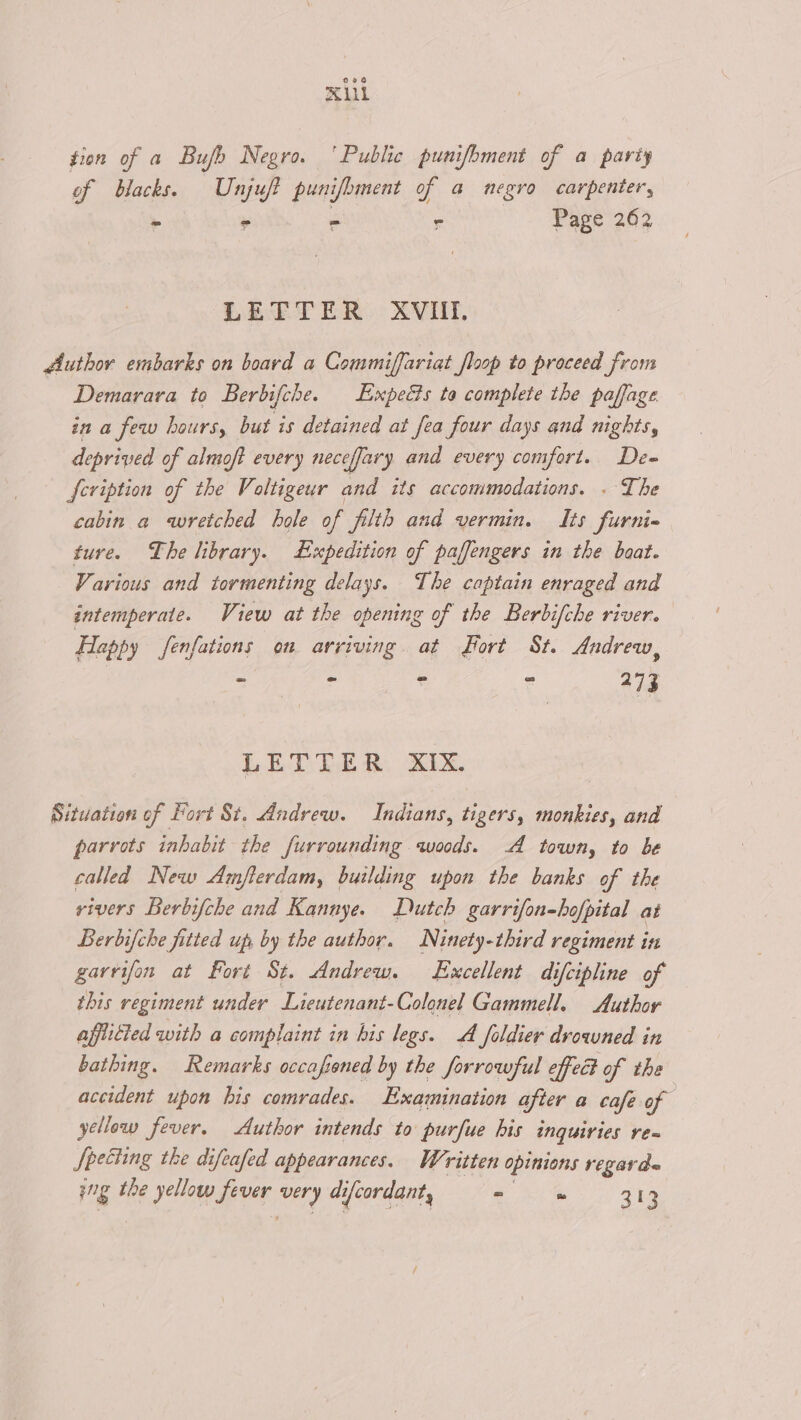 XU tion of a Bufh Negro. ‘Public punifbment of a party of blacks. Unjuft pun ifbment of a negro carpenter, i. * - ~ Page 262 LETTER XVIII. diuthor embarks on board a Commiffariat floop to proceed from Demarava to Berbifche. Expects ta complete the paffage ina few hours, but is detained at fea four days and nights, deprived of almoft every necefjary and every comfort. De- feription of the Voltigeur and its accommodations. . The cabin a wretched hole of filth and vermin. Its furni- ture. The library. Expedition of paffengers in the baat. Various and tormenting delays. The captain enraged and intemperate. View at the opening of the Berbifche river. Happy fenfations on arriving. at Fort St. Andrew, * . 5 3 273 LETTER. XIX. Situation of Fort St, Andrew. Indians, tigers, monkies, and parrots inhabit the furrounding woods. A town, to be called New Amfterdam, building upon the banks of the rivers Berbifche and Kannye. Dutch garrifon-hofpital at Berbifche fitted up by the author. Ninety-third regiment in garvifon at Fort St. Andrew. Excellent difcipline of this regiment under Lieutenant-Colonel Gammell. Author afflicted with a complaint in his legs. A foldier drowned in bathing. Remarks occafened by the forrowful effec of the accident upon his comrades. Examination after a café of yellow fever. Author intends to purfue his inquiries re Specting the difeafed appearances. Written opinions regarde ing the yellow fever Hy di ifcordant, = ms 313