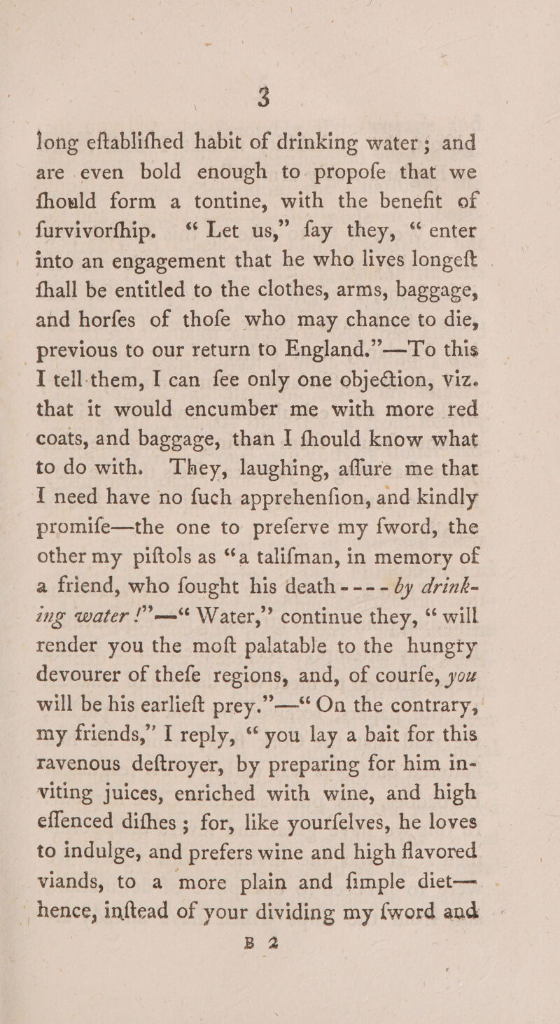 long eftablifhed habit of drinking water; and are even bold enough to propofe that we fhould form a tontine, with the benefit of furvivorfhip. ‘ Let us,” fay they, “ enter - into an engagement that he who lives longeft . fhall be entitled to the clothes, arms, baggage, and horfes of thofe who may chance to die, _ previous to our return to England.”—To this T tell-them, I can fee only one objection, viz. that it would encumber me with more red coats, and baggage, than I fhould know what to do with. They, laughing, aflure me that I need have no fuch apprehenfion, and kindly promife—the one to preferve my {word, the other my piftols as “a talifman, in memory of a friend, who fought his death--- - dy drink- ing water !”—=“* Water,” continue they, “ will render you the moft palatable to the hungry devourer of thefe regions, and, of courfe, you will be his earlieft prey.” —‘ On the contrary, my friends,” I reply, ‘ you lay a bait for this ravenous deftroyer, by preparing for him in- viting juices, enriched with wine, and high effenced difhes ; for, like yourfelves, he loves to indulge, and prefers wine and high flavored viands, to a more plain and fimple diet— | » hence, inftead of your dividing my {word and | B 2