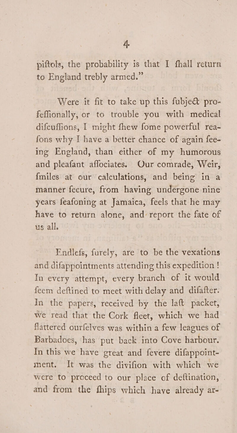 pittols, the probability is that I fhall return to England trebly armed.” Were it fit to take up this fubje&amp; pro- feffonally, or to trouble you with medical difcuffions, I might fhew fome powerful rea- fons why [ have a better chance of again fee- ing England, than either of my humorous and pleafant aflociates. Our comrade, Weir, {miles at our calculations, and being in a manner fecure, from having undergone nine — years feafoning at Jamaica, feels that he may have to return alone, and report the fate of us all, | Endlefs, furely, are to be the vexations and difappointments attending this expedition ! In every attempt, every branch of it would feem deftined to meet with delay and difafter. In the papers, received by the la(t packet, we read that the Cork fleet, which we had flattered ourfelves was within a few leagues of Barbadoes, has put back. into Cove harbour. In this we have great and fevere difappoint- ment. It was the divifion with which we were to proceed to our place of deftination, | and from the fhips which have already ar-