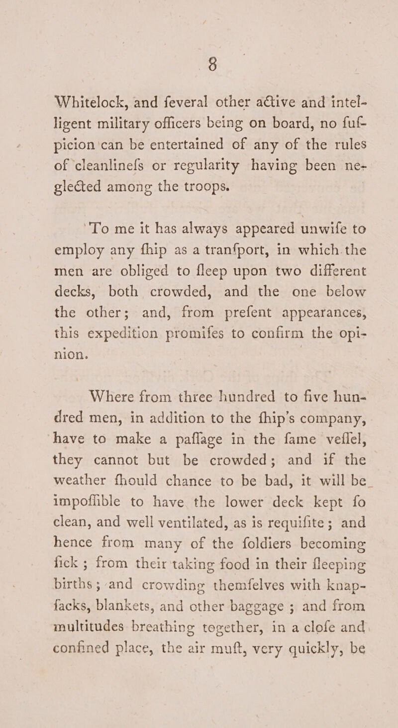 Whitelock, and feveral other active and intel- ligent military officers being on board, no ful- picion can be entertained of any of the rules of ‘cleanlinefs or regularity having been ne- glected among the troops. To me it has always appeared unwife to employ any fhip as a tranfport, in which the men are obliged to fleep upon two different decks, both crowded, and the one below the other; and, from prefent appearances, this expedition promifes to confirm the opi- nion. | Where from three hundred to five hun- dred men, in addition to the fhip’s company, have to make a paflage in the fame veilel, they cannot but be crowded; and if the weather fhould chance to be bad, it will be_ impoflible to have the lower deck kept fo clean, and well ventilated, as is requifite; and hence from many of the foldiers becoming fick ; from their taking food in their fleeping births ; and crowding themfelves with knap- facks, blankets, and other baggage ; and from multitudes breathing together, in a clofe and. confined place, the air muft, very quickly, be