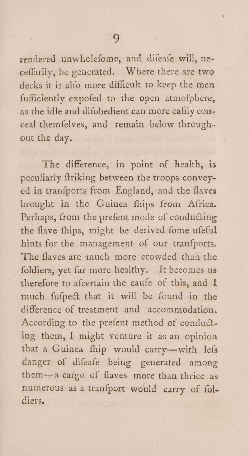 rendered unwholefome, and diieafe will, ne- ceflarily, be generated. Where there are two decks it is alfo more difficult to keep the men fufficiently expofed to the open atmofphere, as the idle and difobedient can more ealily con- ceal themfelves, and remain. below through- out the day. The difference, in point of health, is peculiarly ftriking between the troops convey- ed in tranfports from England, and the flaves brought in the Guinea fhips from Africa. Perhaps, from the prefent mode of conducting the flave fhips, might be derived fome ufeful hints for the management of our tranfports. The flaves are much more crowded than the | foldiers, yet far more healthy. It becomes us therefore to afcertain the caufe of this, and I much fufped&amp; that it will be found in the difference of treatment and accommodation. According to the prefent method of conduct- ing them, | might venture it as an opinion that a Guinea fhip would carry—with lefs danger of difeafe being generated among them—a cargo of flaves more than thrice as numerous as a tranfport would carry of fol- diers.