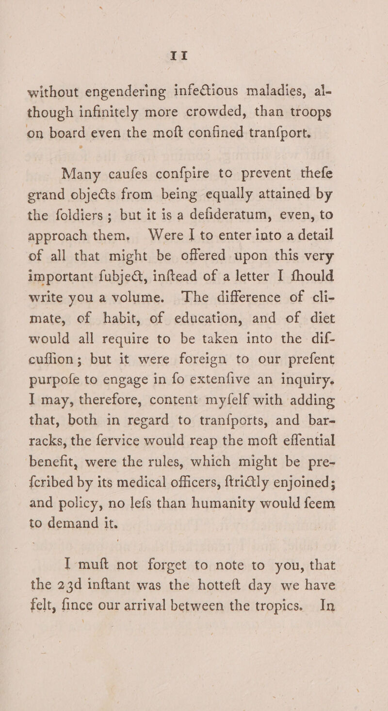 if without engendering infeCtious maladies, al- though infinitely more crowded, than troops on board even the moft confined tranfport. Many caufes confpire to prevent thefe grand objects from being equally attained by the foldiers ; but it is a defideratum, even, to approach them, Were IJ to enter into a detail of all that might be offered upon this very important fubject, inftead of a letter I thould write you a volume. The difference of cli- mate, of habit, of education, and of diet would all require to be taken into the dif- cuffion; but it were foreign to our prefent purpofe to engage in fo extenfive an inquiry. I may, therefore, content myfelf with adding that, both in regard to tranfports, and bar- racks, the fervice would reap the moft effential benefit, were the rules, which might be pre- _ {cribed by its medical officers, ftrictly enjoined; and policy, no lefs than humanity would feem to demand it. I muft not forget to note to you, that the 23d inftant was the hotteft day we have felt, {ince our arrival between the tropics. In