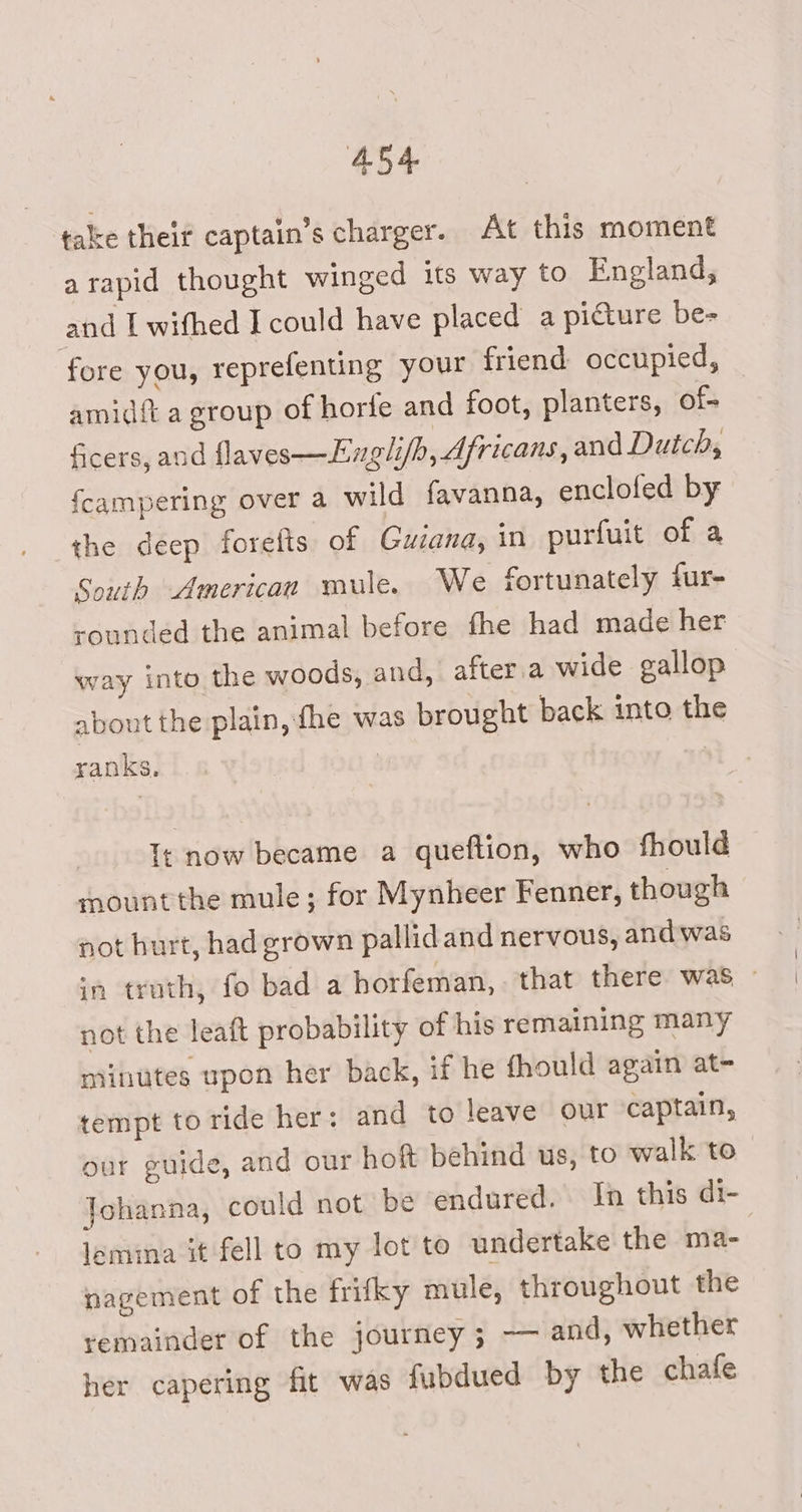 take their captain’s charger. At this moment arapid thought winged its way to England, and L withed I could have placed a picture be- fore you, reprefenting your friend occupied, amid{t a group of horie and foot, planters, of- ficers, and flaves—Engli/h, Africans, and Dutch, fcampering over a wild favanna, enclofed by the deep forefts of Guiana, in purfuit of a South American mule. We fortunately fur- sounded the animal before fhe had made her way into the woods, and, after.a wide gallop about the plain, fhe was brought back into the ranks. | | Tt now became a queftion, who fhould mount the mule; for Mynheer Fenner, though not burt, had grown pallid and nervous, and was in truth, fo bad a borfeman,- that there was, - not the leaft probability of his remaining many minutes upon her back, if he fhould again at- tempt to ride her: and to leave our captain, our guide, and our hoft behind us, to walk to Johanna, could not be endured. In this di- lemina it fell to my lot to undertake the ma- nagement of the frifky mule, throughout the remainder of the journey ; — and, whether her capering fit was fubdued by the chafe