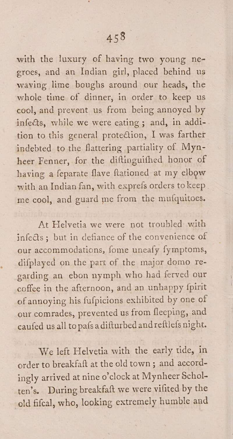 with the luxury of having two young ne- groes, and an Indian girl, placed behind us waving lime boughs around our heads, the whole time of dinner, in order to keep us cool, and prevent us from being annoyed by infects, while we were eating ; and, in addi-. tion to this general protection, I was farthet indebted to the flattering partiality of Myn- heer Fenner, for the diftinguifhed honor of having a feparate flave flationed at my elbow with an Indian fan, with exprefs orders to keep | me cool, and guard me from the mufquitoes. | At Helvetia we were not troubled with infedts ; but in defiance of the convenience of our accommodations, fome uneafy fymptoms, difplayed on the part of the major domo re- garding an ebon nymph who had ferved our coffee in the afternoon, and an unhappy {pirit of annoying his fufpicions exhibited by one of our comrades, prevented us from fleeping, and caufed us all to pafsadifturbed and reftleds night. We left Helvetia with the early ude, in order to breakfaft at the old town; and accord- ingly arrived at nine o’clock at Mynheer Schol- ten’s. During breakfaft we were vifited by the old fifcal, who, looking extremely humble and