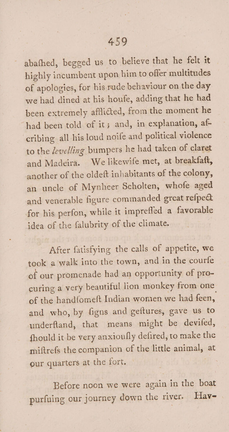 ~ abathed, begged us to believe that he felt it highly incumbent upon him to offer multitudes of apologies, for his rude behaviour on the day we had dined at his houfe, adding that he had been extremely afflicted, from the moment he had been told of it; and, in explanation, af- eribing all his loud noife and political violence to the Zevelling bumpers he had taken of claret and Madeira. We likewife met, at breakfaft, another of the oldeft inhabitants of the colony, an uncle of Mynheer Scholten, whofe aged and venerable figure commanded great reipe& for his perfon, while it imprefled a favorable idea of the falubrity of the climate. : After fatisfying the calls of appetite, we took a walk into the town, and in the courfe of our promenade had an opportunity of pro- curing a very beautiful lion monkey from one of the handfome(t Indian wonien we had feen, and who, by figns and geitures, gave us to underftand, that means might be devifed, fhould it be very anxioufly defired, to make the miftrefs the companion of the little animal, at our quarters at the fort. : Before noon we were again in the boat -purfuing our journey down the river. Hav-