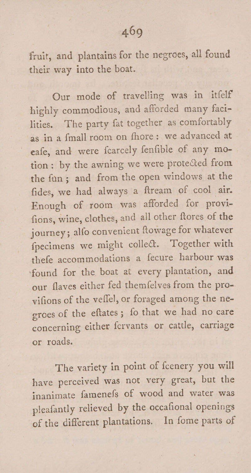 fruit, and plantains for the negroes, all found their way into the boat. Our mode of travelling was in itfelf highly commodious, and afforded many faci- lities. ‘The party fat together as comfortably ‘as in a {mall room on fhore: we advanced at eafe, and were fearcely fenfible of any mo- tion: by the awning we were protected from the fan; aad from the open windows at the fides, we had always a ftream of cool air. _ Enough of room was afforded ior provi- fions, wine, clothes, and all other ftores of the journey; alfo convenient fowage for whatever fpecimens we might collect. Together with thefe accommodations a fecure harbour was found for the boat at every plantation, and our flaves either fed themfelves from the pro- vifions of the veflel, or foraged among the ne- eroes of the eftates; fo that we had no care concerning either fervants or cattle, carriage or roads. The variety in point of fcenery you will have perceived was not very great, but the ipanimate famenefs of wood and water was pleafantly relieved by the occafional openings of the different plantations. In fome parts of