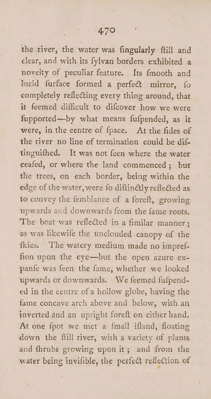 WRO = the river, the water was fingularly ftill and clear, and with its fylvan borders exhibited a novelty of peculiar feature. Its fmooth and lucid furface formed a perfe€t mirror, fo completely refleting every thing around, that it feemed difficult to difcover how we were fupported—by what means fufpended, as it were, in the centre of fpace. At the fides of the river no line of termination could be dif- tinguifhed. It was not feen where the water ceafed, or where the land commenced; but the trees, on each border, being within the edge of the water, were fo diftin€lly refleGed as to convey the femblance of a foreft, growing upwards and downwards from the fame roots. The boat was reflected in a fimilar manner; as was likewile the unclouded canopy of the fkies. The watery medium made no impref- fion upon the eye—but the open azure ex- panfe was feen the fame, whether we looked upwards or downwards. We feemed fufpend- ed in the centre of a hollow globe, having the fame concave arch above and. below, with an inverted dnd an upright foreft on either hand. At one fpot we met a {mall ifland, floating down the ftill river, with a variety of plants and fbrubs growing upon it; and from the water being invilible, the perfedt refleCion of ©