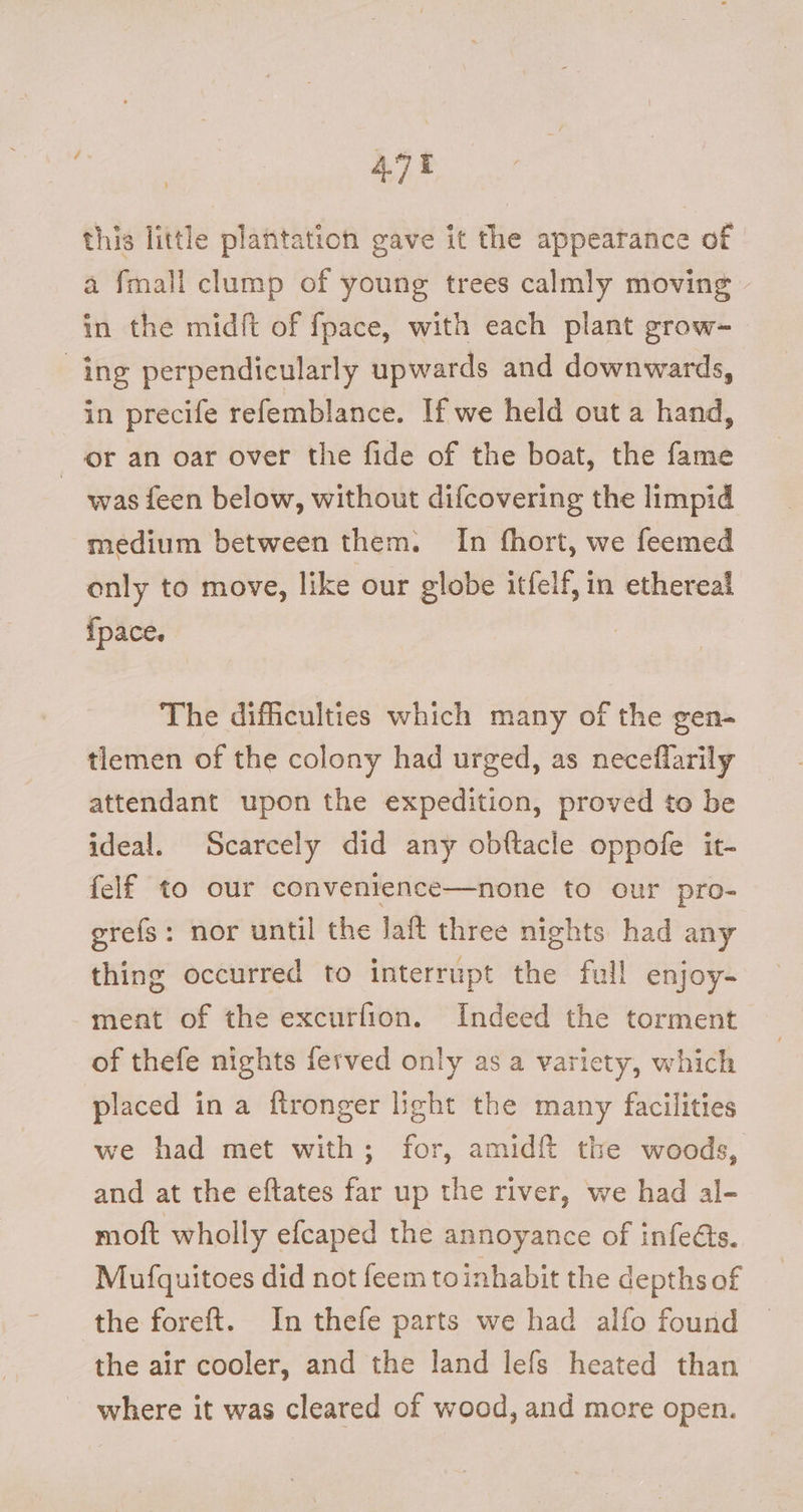 4.7% this little plantation gave it the appearance of a fmall clump of young trees calmly moving in the midft of fpace, with each plant grow- ing perpendicularly upwards and downwards, in precife refemblance. If we held out a hand, or an oar over the fide of the boat, the fame ~ was feen below, without difcovering the limpid medium between them. In fhort, we feemed only to move, like our globe itfelf, in ethereal {pace. : The difficulties which many of the gen- tlemen of the colony had urged, as neceflarily attendant upon the expedition, proved to be ideal. Scarcely did any obftacle oppofe it- felf to our convenience—none to our pro- grefs: nor until the laft three nights had any thing occurred to interrupt the full enjoy- ment of the excurfion. Indeed the torment of thefe nights ferved only as a variety, which placed in a ftronger light the many facilities we had met with; for, amidft the woods, and at the eftates far up the river, we had al- moft wholly efcaped the annoyance of infeéts. Mufquitoes did not feem toinhabit the depths of the foreft. In thefe parts we had alfo found the air cooler, and the land lefs heated than - where it was cleared of wood, and more open.
