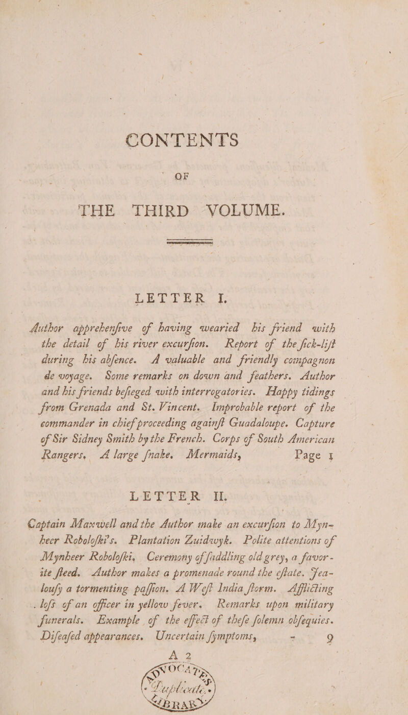 CONTENTS OF THE THIRD VOLUME. LETTER I. Author apprebenfive of having wearied bis friend with the detail of bis river excurfion. Report of the fick-lift during bis abfence. A valuable and friendly compagnon de voyage. Some remarks on down and feathers. Author and his friends befieged with interrogatories. Happy tidings from Grenada and St.Vincent. Improbable report of the commander in chief proceeding againft Guadaloupe. Capture of Sir Sidney Smith bythe French. Corps of South American Rangers, 4 large [nake. Mermaids, | Page J LETTER IL Captain Maxwell andthe Author make an excurfion to Mdyn- heer Robolofki’s. Plantation Zuidwyk. Polite attentions of Mynheer Robalofki, Ceremony of faddling old grey, a favor - ite fleed. Author makes a promenade round the eflate. Fea- doufy a tormenting paffion. A Weft India florm. Afflicting -lofs of an officer in yellow fever. Remarks upon military funerals. Example of the effec of thefe folemn obfequies. Difeafed appearances. Uncertain /ymptoms, S 9 A 2 7 | Qe OCA DS | °Luplicater BRAY