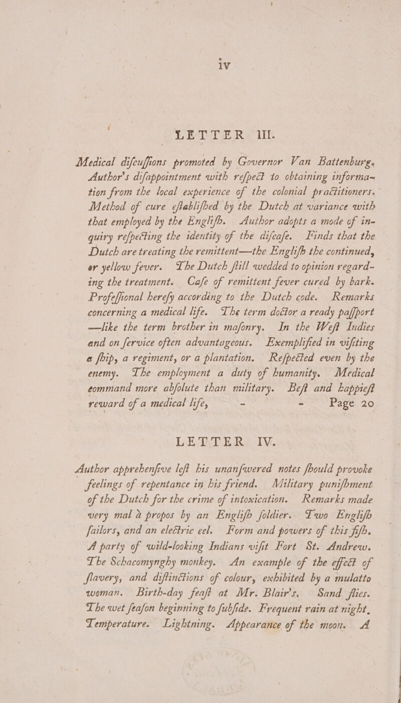 OL ETE Rf iik Medical difeuffions promoted by Governor Van Battenburg. Author's difappointment with refpect to obtaining informa tion from the local experience of the colonial practitioners. Method of cure eftablifped by the Dutch at variance with that employed by the Englifb. Author adopts a mode of in- quiry re[petting the identity of the difeafe. Finds that the Dutch are treating the remittent—the Englifh the continued, or yellow fever. The Dutch fill wedded to opinion regard- ing the treatment. Cafe of remittent fever cured by bark. Profeffional herefy according to the Dutch code. Remarks concerning a medical life. The term doctor a ready paffport —like the term brother in mafonry. In the Weft Indies and on Service often advantageous. Exemplified in vifiting a foip, a regiment, or a plantation. Refpetted even by the enemy. The employment a duty of humanity. Medical command more abfolute than military. Beft and Lappieft reward of a medical li fey ‘ - Page 20 LEAT ERS Iv. Author apprehenfive left his unanfwered notes fhould provoke feelings of repentance in his friend. Military punifhment of the Dutch for the crime of intomication. Remarks made very mal &amp; propos by an Englifh foldier. Two Enghfb failors, and an eleétric eel. Form and powers of this fifh. A party of wild-looking Indians vifit Fort St. Andrew. The Schacomynghy monkey. An example of the effec? of flavery, and diftinétions of colour, exhibited by a mulatto woman. Birth-day feaft at Mr. Blair's, Sand flies. The wet feafon beginning to fubfide. Frequent rain at night, Temperature. Lightning. Appearance of the moon. A