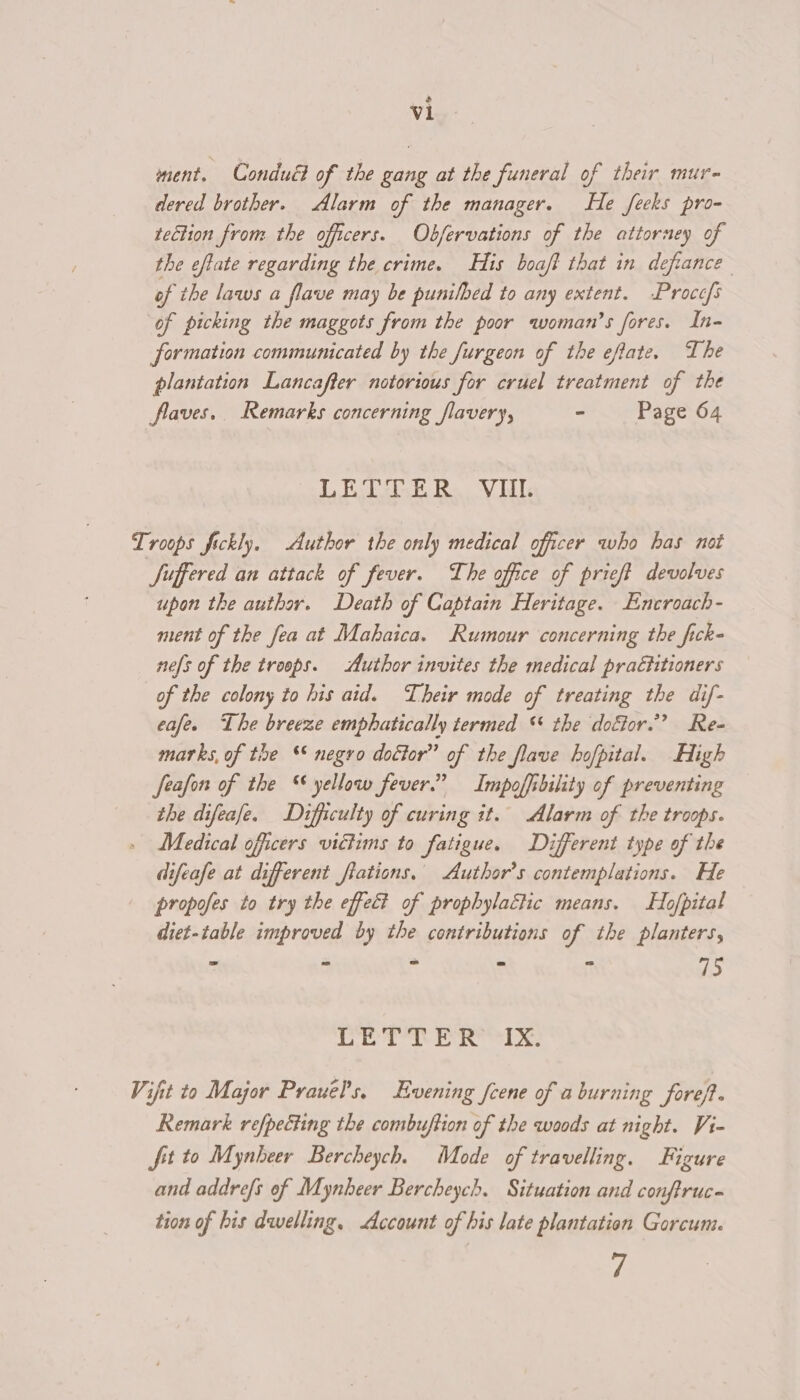 ment. Conduél of the gang at the funeral of their mur- dered brother. Alarm of the manager. He feeks pro- tection from the officers. Obfervations of the attorney of the eftate regarding the crime. His boaft that in defiance of the laws a flave may be punilbed to any extent. -Procefs of picking the maggots from the poor woman’s fores. In- formation communicated by the furgeon of the eftate. The plantation Lancafter notorious for cruel treatment of the flaves. Remarks concerning flavery, ~ Page 64 LET E Ro. Vil. Troops fickly. Author the only medical officer who has not Suffered an attack of fever. The office of prieft devolves upon the author. Death of Captain Heritage. Encroach- ment of the fea at Mabhaica. Rumour concerning the fick- nels of the troops. Author invites the medical prattitioners of the colony to his aid. Their mode of treating the dif- eafe. The breeze emphatically termed ‘ the doffor.” Re- marks, of the ‘* negro doctor” of the flave hofpital. High feafon of the “ yellow fever.” Impoffibility of preventing the difeafe. Difficulty of curing it. Alarm of the troops. Medical officers victims to fatigue. Different type of the difeafe at different fiations. Author's contemplations. He propofes to try the effect of prophylactic means. Hojpital diet-table improved by the contributions of the planters, : SRuiNNT? * Mesiele Ff 75 Derr eR Tx: Vifit to Major PrauePs, Evening fcene of a burning foref. Remark refpecting the combuftion of the woods at night. Vi- fit to Mynheer Bercheych. Mode of travelling. Figure and addrefs of Mynheer Bercheych. Situation and conftruc- tion of his dwelling. Account of his late plantation Gorcum. 7