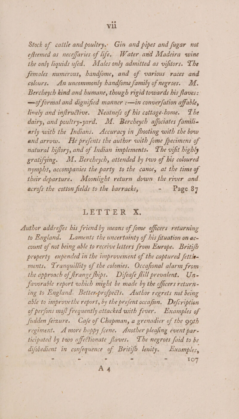Stock of cattle and poultry.. Gin and pipes and fugar not efteemed as neceffaries of life. Water and Madeira wine the only liquids ufed. Males only admitted as vifttors. The females numerous, handfome, and of various races and colours. An uncommonly hand/ome family of negroes. M. Bercheych kind and humane, though rigid towards bis flaves: —of formal and dignified manner :—in converfation affable, lively and inftructive. Neatnefs of his cottage-home. The dairy, and poultry-yard. MM. Bercheych affociates familia arly with the Indians. Accuracy in booting with the bow and arrow. He prefents the author with fome fpecimens of natural hiftory, and of Indian implements. The vifit highly gratifying. M. Bercheych, attended by two of his coloured nymphs, accompanies the party to the canoe, at the time of their departure. Moonlight return down the river and acrofs the cotton fields to the barracks, - . Page 87 ia bo Ee a, Author addreffes bis friend by means of fome officers returning to England. Laments the uncertainty of his fituation on ac- count of not being able to receive letters from Europe. Briti/h property expended in the improvement of the captured fettle~ ments. Tranquillity of the colonies. Occafonal alarm Jrom the approach of firange foips. Difeafe fiill prevalent. Un- favorable report which might be made by the officers return- ing to England. Better-profpects. Author regrets not being able to unprovethe report, by the prefent occafion. Defcription of perfons moft frequently attacked with fever. Examples of fudden feizure. Cafe of Chapman, a grenadier of the 99th regiment. more happy fcene. Another pleafing event par- ticipated by two affectionate flaves. The negroes faid to be difobedient in confequence of Britifh lenity. Examples, - - - - - 107 Sa wick |