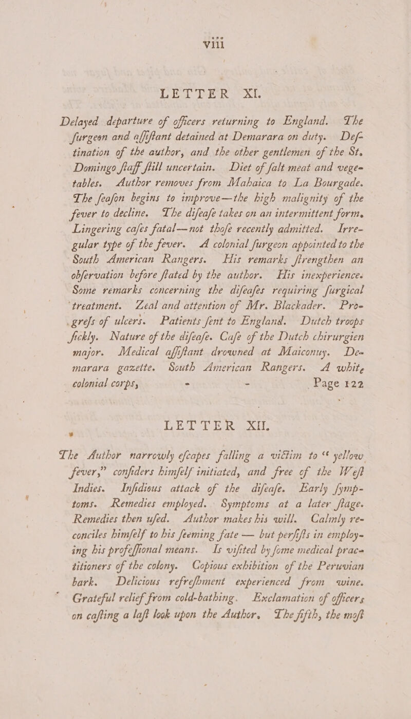 pO eel Wag oe Sal. Delayed departure of officers returning to England. The Jurgeon and affiftant detained at Demarara on duty. Def- tination of the author, and the other gentlemen of the St. Domingo fiaff fiill uncertain. Diet of falt meat and vege= tables. Author removes from Mahaica to La Bourgade. The feafon begins to improve—the high malignity of the fever to decline, The difeafe takes on an intermittent form, Lingering cafes fatal—not thofe recently admitted. Irre- gular type of the fever. A colonial furgeon appointed to the South American Rangers. His remarks firengthen an obfervation before fated by the author. His inexperience. Some remarks concerning the difeafes requiring [urgical ‘treatment. Zeal and attention of Mr. Blackader. Proe _grefs of ulcers. Patients fent to England. Dutch troops Sickly. Nature of the difeafe. Cafe of the Dutch chirurgien major. Medical afiftant drowned at Maiconuy. De= marara gazette. South American Rangers. A white colonial corps, - = Page 122 1g DES Bd GeO. AF * The Author narrowly efcapes falling a victim to “ yellow fever,” confiders himfelf initiated, and free of the Weft Indies. Infidious attack of the difeafe. Early fymp- toms. Remedies employed. Symptoms at a later flage. Remedies then ufed. Author makes his will. Calmly re- conciles himfelf to his Jeeming fate — but perfifis in employ~ ing his profeffional means. Is vifited by fome medical prac« titioners of the colony. Copious exhibition of the Peruvian bark. Delicious refrefoment experienced from wine. Grateful relief from cold-bathing. Exclamation of officers on cafting a laft look upon the Author, The fifth, the moft