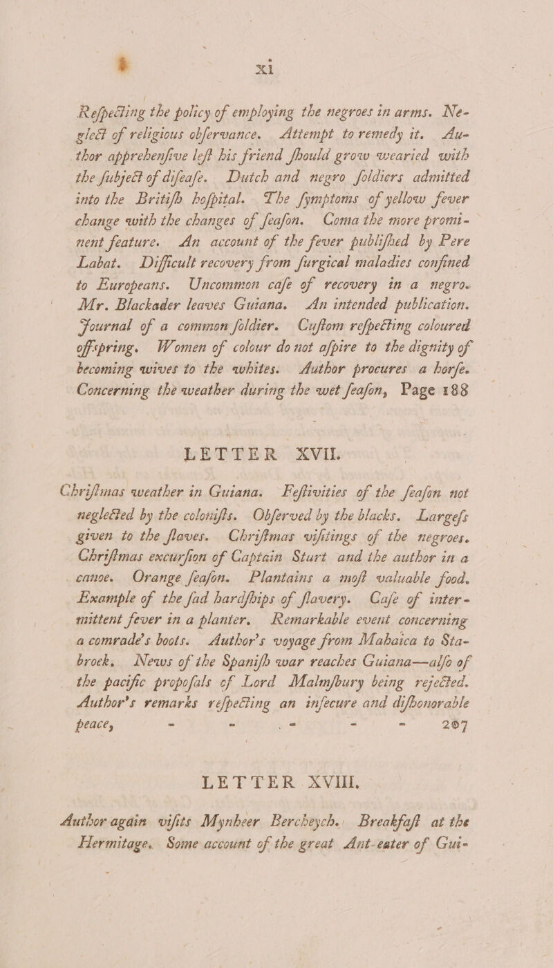 Refpecting the policy of employing the negroes in arms. Ne- glect of religious obfervance. Attempt to remedy it. Au- thor apprebenfive left his friend fhould grow wearied with the fubject of difeafe. Duich and negro foldiers admitted — into the Britifo hofpital. The fymptoms of yellow fever change with the changes of feafon. Coma the more promt- nent feature. An account of the fever publifoed by Pere Labat. Difficult recovery from furgical maladies confined to Europeans. Uncommon cafe of recovery in a negro. Mr. Blackader leaves Guiana. An intended publication. Fournal of a common foldier. Cuftom refpetting coloured offspring. Women of colour donot afpire to the dignity of becoming wives to the whites. Author procures a horfe. Concerning the weather during the wet feafon, Page 188 LETTER XVIL Chrifimas weather in Guiana. Feffivities of the feafon not neglected by the colowifts. Obferved by the blacks. Largefs _ given to the flaves. Chrifimas vifitings of the negroes. Chrifimas excurfion of Captain Sturt and the author in a canoe. Orange feafon. Plantains a moft valuable food. Example of the fad hardfoips of flavery. Cafe of inter mittent fever in a planter. Remarkable event concerning a comrade’s boots. Author's voyage from Mabaica to Sta- brock. News of the Spanifb war reaches Guiana—alfo of the pacific propofals of Lord Malm/fbury being rejected. Author's remarks refpecting an infecure and difbonorable peace, - - _* - - 207 LETTER . AVI. Author again vifits Mynheer Bercbeych. Breakfaft at the Hermitage. Somme account of the great Aunt-eater of Gui-