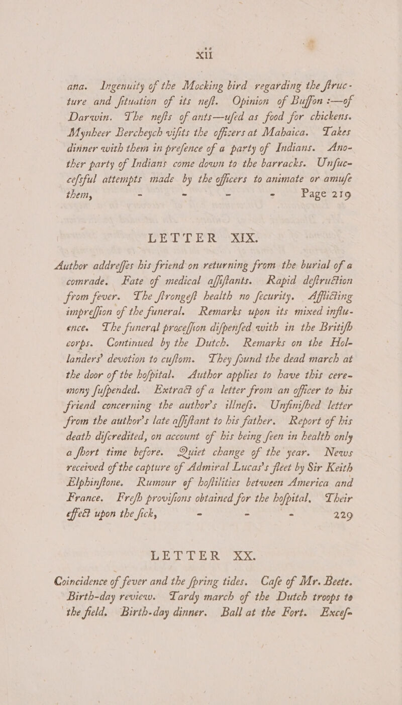 ana. Ingenuity of the Mocking bird regarding the firuc- ture and fituation of its neff. Opinion of Buffon :—of Darwin. The nefis of ants—ufed as food for chickens. Mynheer Bercheych vifits the officers at Mabaica. Takes ditiner with them in prefence of a party of Indians. Ano- ther party of Indians come down to the barracks. Unfuc- cefsful attempts made by the officers to animate or amufe thei, - - - - Page 219 LETTER XIX. Author addreffes his friend on returning from the burial of a comrade. ate of medical affifiants. Rapid deftruétion from fever. The firongeft health no fecurity. Afflicting impreffion of the funeral. Remarks upon its mixed infiu- ence. The funeral proceffion difpenfed with in the Britifb corps. Continued by the Dutch. Remarks on the Hol- landers? devotion to cuffom. They found the dead march at the door of the hofpital. Author applies to have this cere- mony fufpended. Extratt of a letter from an officer to his friend concerning the author's illnefs. Unjfinifbed letter from the author’s late affiftant to his father. Report of his death difcredited, on account of bis being feen in health only a foort time before. Quiet change of the year. News received of the capture of Admiral Lucas’s fleet by Sir Keith Llphinfione. Rumour of hoflilities between America and France. Frefh provifions obtained for the hofpital, Their effec? upon the fick, ~ - - 229 | st al Bee Ris i EG Coincidence of fever and the fpring tides. Cafe of Mr. Beete. Birth-day review. Tardy march of the Dutch troops te the field. Birth-day dinner. Ball at the Fort. Excef=