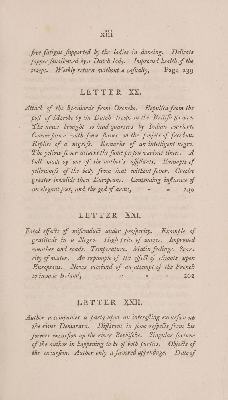Xl five fatigue fupported by the ladies in dancing. Delicate Supper fwallowed bya Dutch lady. Improved bealth of the troops. Weekly return without a cafualty, Page 239 Be bt Pe AN Attack of the Spaniards from Oroncko. Repulfed from the poft of Moroko by the Dutch troops in the Britifb fervice, The news brought to head quarters by Indian couriers. Converfation with fome flaves on the fubsect of freedom. Replies of a negrefs. Remarks of an intelligent negro. Lhe yellow fever attacks the fame perfon various times. A bull made by one of the author's affiftants. Example of yellorne/s of the body from heat without fever. Creoles greater invalids than Europeans. Contending influence of an elegant poet, and the god of arms, ° - 249 LET TERS XXL Fatal effects of mifcondu&amp; under profperity. Example of gratitude in a Negro. High price of wages. Improved aveather and roads. Temperature. Matin feelings. Scar- city of water. An expample of the effect of climate upon Europeans. News received of an attempt of the French to invade Ireland, - pik. S - 202 LETTER XXII. Author accompanies a party upon an intersfting excurfion up the river Demarara. Different in fome refpetts from his former excurfion up the river Berbifche. Singular fortune of the author in happening to be of both parties. Objects of the excurfion. Author only a favored appendage. Date of