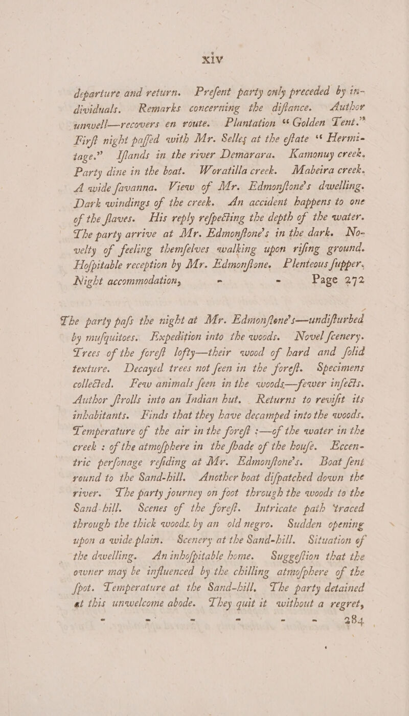departure and return. Prefent party only preceded by in- dividuals. Remarks concerning the diftance. Author unwell—recovers en route. Plantation “Golden Tent.” Firft night pafed with Mr. Selles at the efate ** Hermi- tage.” Tflands in the river Demarara. Kamonuy creek, Party dine in the boat. Woratilla creek. Mabeira creek. A wide favanna. View of Mr. Edmonftone’s dwelling. Dark windings of the creek. An accident happens to one of the flaves. His reply refpetting the depth of the water. The party arrive at Mr. Edmonffone’s in the dark. No- velty of feeling themfelves walking upon rifing ground. Hofpitable reception by Mr. Edmonflone, Plenteous fupper. _ Night accommodation, - a Page 272 The party pafs the night at Mr. Edmonftone’s—undifturbed by mufquitoes. Hxpedition into the woods. Novel fcenery. Trees of the foreft lofty—their wood of hard and folid texture. Decayed trees not feen in the foreft. Specimens collected. Few animals feen in the woods—fewer infects. Author ftrolls into an Indian hut. _ Returns to revifit its inhabitants. Finds that they have decamped into the woods. Temperature of the air in the fore/? :—of the water in the creck : of the atmofphere in the fbade of the houfe. Eccen- tric perfonage refiding at Mr. Edmonftone’s. Boat fent round to the Sand-bill. Another boat difpatched down the river. The party journey on foot through the woods to the Sand-hill. Scenes of the foref. Intricate path ‘traced through the thick woods. by an old negro. Sudden opening upon a wide plain. Scenery at the Sand-hill. Situation of the dwelling. Aninhofpitable home. Suggeftion that the owner may be influenced by the chilling atmofphere of the Spot. Temperature at the Sand-hill, The party detained at this unwelcome abode. They quit it without a regret, : Fr, : ; ee ee