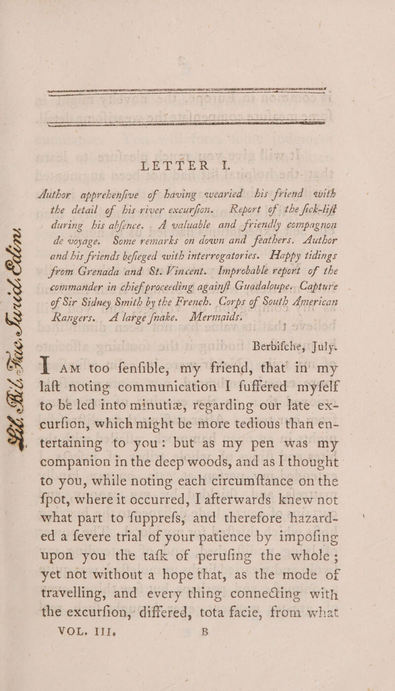 Author apprebenfive of having wearied bis friend with the detail of his river excurfion. Report of the fick-lift . during bis abfence. . A valuable and friendly compagnon de voyage. Some remarks on down and feathers. Author and his friends befieged with interrogatories. Happy tidings from Grenada and St. Vincent. Improbable report of the commander in chief proceeding againft Guadaloupe, Capture - of Sir Sidney Smith by the French. Corps of South American Rangers. A large fnake. Mermaids. i@ ¢ : | ' Berbifche, ‘July. J AM too fenfible, my friend, that’ in my laft noting communication I fuffered myfelf to be led into minutiz, regarding our late ex- curfion, which might be more tedious than en- tertaining to you: but as my pen was my companion in the deep woods, and as I thought to you, while noting each circumftance on the — f{pot, where it occurred, I afterwards knew not what part to fupprefs, and therefore hazard- ed a fevere trial of your patience by impofing upon you the tafk of perufing the whole ; yet not without a hope that, as the mode of travelling, and every thing connecting with the excurfion, differed, tota facie, from what VOL. II, B