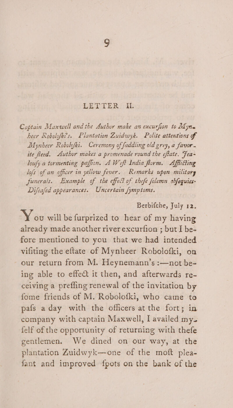 Captain Maxwell and the Author make an excurfion to Myre heer Robolofki’s. Plantation Zuidwyk. Polite attentions ff Mynkeer Robslofki. Ceremony of faddling old grey, a favor. ite fleed. Author makes a promenade round the eftate. “Fea- loufy a tormenting paffion. AWeft India fiorm. Affliting lofs of an officer in yellow fever. Remarks upon military junerais. Example of the effect of thefe folemn obfequies Difeafed appearances. Uncertain /ymptoms. Berbifche, July 12. You will be furprized to hear of my having already made another river excurfion ; but I be- fore mentioned to you that we had intended vifiting the eftate of Mynheer Robolofki, on our return from M. Heynemann’s :—not be- ing able to effet it then, and afterwards re- ceiving a prefling renewal of the invitation by fome friends of M. Robolofki, who came to pafs a day with the officers at the fort; in company with captain Maxwell, I availed my. felf of the opportunity of returning with thefe gentlemen. We dined on our way, at the plantation Zuidwyk—one of the moft plea- fant and improved fpots on the bank of the