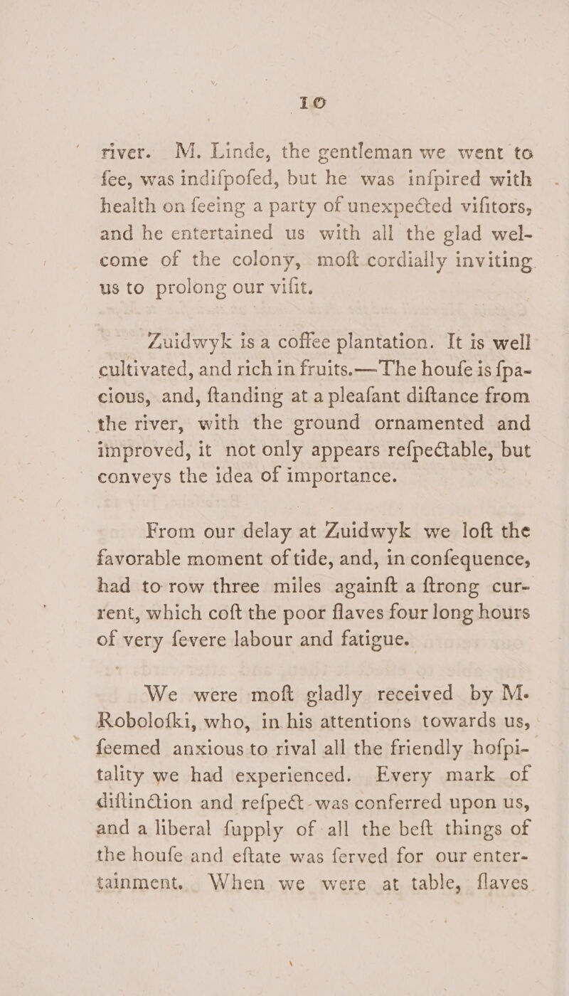 river. M. Linde, the gentleman we went to fee, was indifpofed, but he was in{fpired with health on feeing a party of unexpected vifitors, and he entertained us with all the glad wel- come of the colony, moft cordially inviting us to prolong our vilit. Zuidwyk is a coffee plantation. It is well cultivated, and rich in fruits. —The houfe is {pa- cious, and, ftanding at a pleafant diftance from the river, with the ground ornamented and improved, it not only appears refpectable, but - conveys the idea of importance. | From our deta at Zuidwyk we loft the favorable moment of tide, and, in confequence, had to row three miles againft a ftrong cur- rent, which coft the poor flaves four long hours of very fevere labour and fatigue. We were moft gladly received by M. Robolofki, who, in. his attentions towards us, ~ feemed anxious to rival all the friendly hofpi- tality we had experienced. Every mark of diflinGion and refpect-was conferred upon us, and a liberal fupply of all the beft things of the houfe and eftate was ferved for our enter- tainment. When we were at table, flaves.