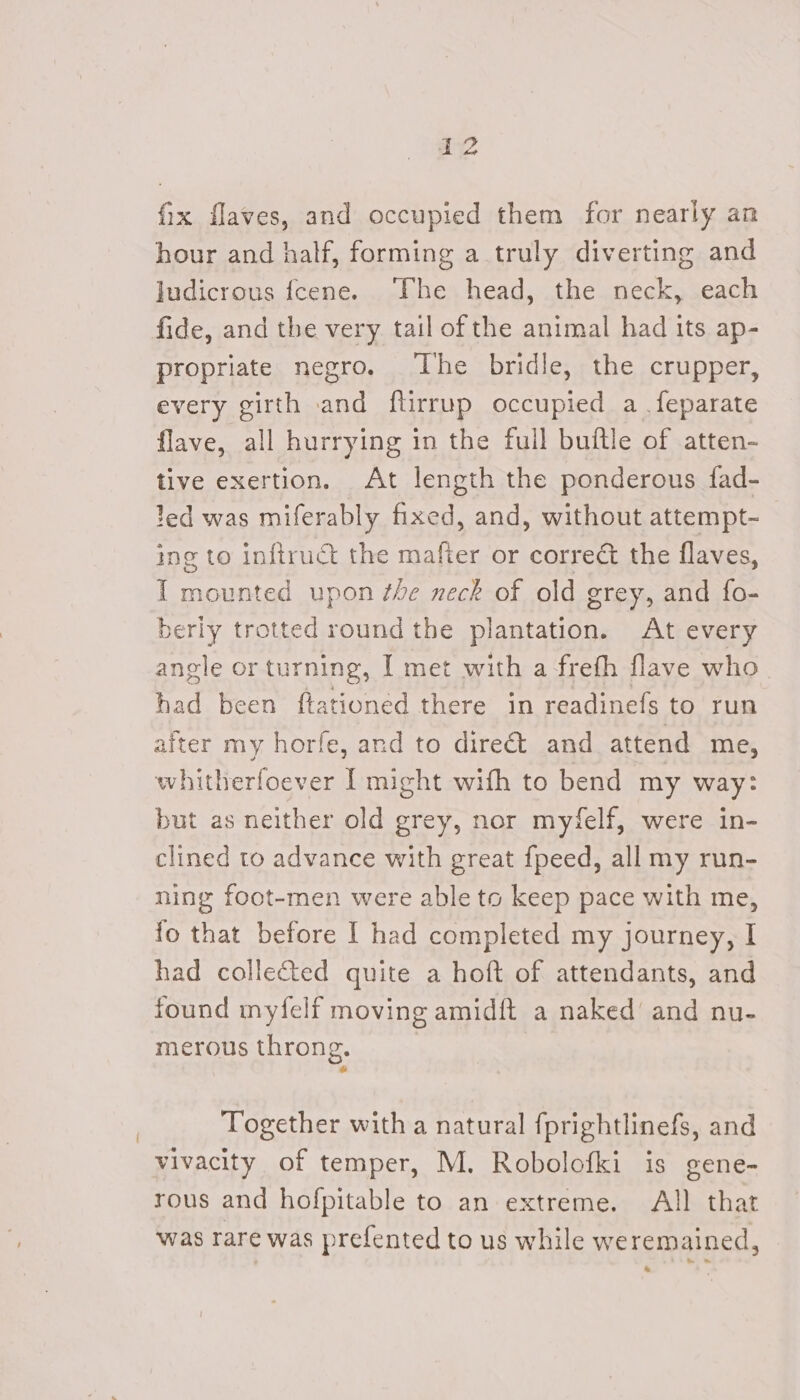 fix flaves, and occupied them for nearly an hour and half, forming a truly diverting and ludicrous fcene. ‘The head, the neck, each fide, and the very. tail of the animal had its ap- propriate negro. The bridle, the crupper, every girth and ftirrup occupied a .feparate flave, all hurrying in the full buitle of atten- tive exertion. At length the ponderous fad- led was miferably fixed, and, without attempt- ing to inftruct the mafter or correct the flaves, I mounted upon the neck of old grey, and fo- berly trotted round the plantation. At every angle or turning, I met with a frefh flave who had been ftationed there in readinefs to run after my horfe, and to direct and attend me, whitherfoever I might with to bend my way: but as neither old grey, nor myfelf, were in- clined to advance with great fpeed, all my run- ning foot-men were able to keep pace with me, fo that before I had completed my journey, I had collected quite a hoft of attendants, and found myfelf moving amidft a naked’ and nu- merous throng. Together with a natural fprightlinefs, and vivacity of temper, M. Robolofki is gene- rous and hofpitable to an extreme. All that was rare was prefented to us while we remained, a