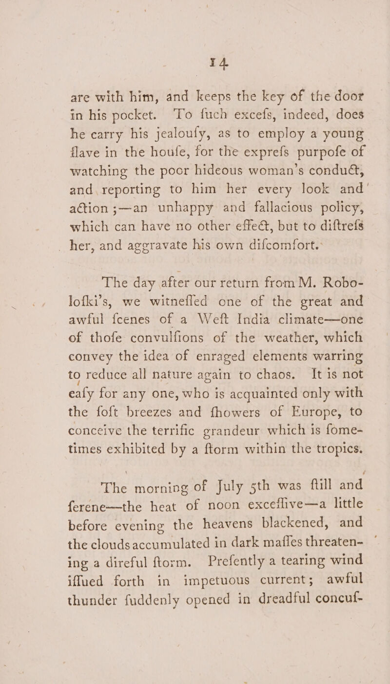 4 are with him, and keeps the key of the door in his pocket. ‘To fuch excefs, indeed, does he carry his jealoufy, as to employ a young flave in the houfe, for the exprefs purpofe of watching the pocr hideous woman’s condu&amp;, and,reporting to him her every look and’ action ;—an unhappy and fallacious policy, which can have no other effet, but to diftrefs _ her, and aggravate his own difcomfort. The day after our return from M. Robo- lofki’s, we witnefled one of the great and awful fcenes of a Weft India climate—one of thofe convulfions of the weather, which convey the idea of enraged elements warring to reduce all nature again to chaos. It is not eafy for any one, who is acquainted only with the foft breezes and fhowers of Europe, to conceive the terrific grandeur which is fome- times exhibited by a ftorm within the tropics. The morning of July 5th was fill and ferene—-the heat of noon exceflive—a little before evening the heavens blackened, and the clouds accumulated in dark mafles threaten- ing a direful ftorm. Prefently a tearing wind iffued forth in impetuous current; awful thunder fuddenly opened in dreadful concul-