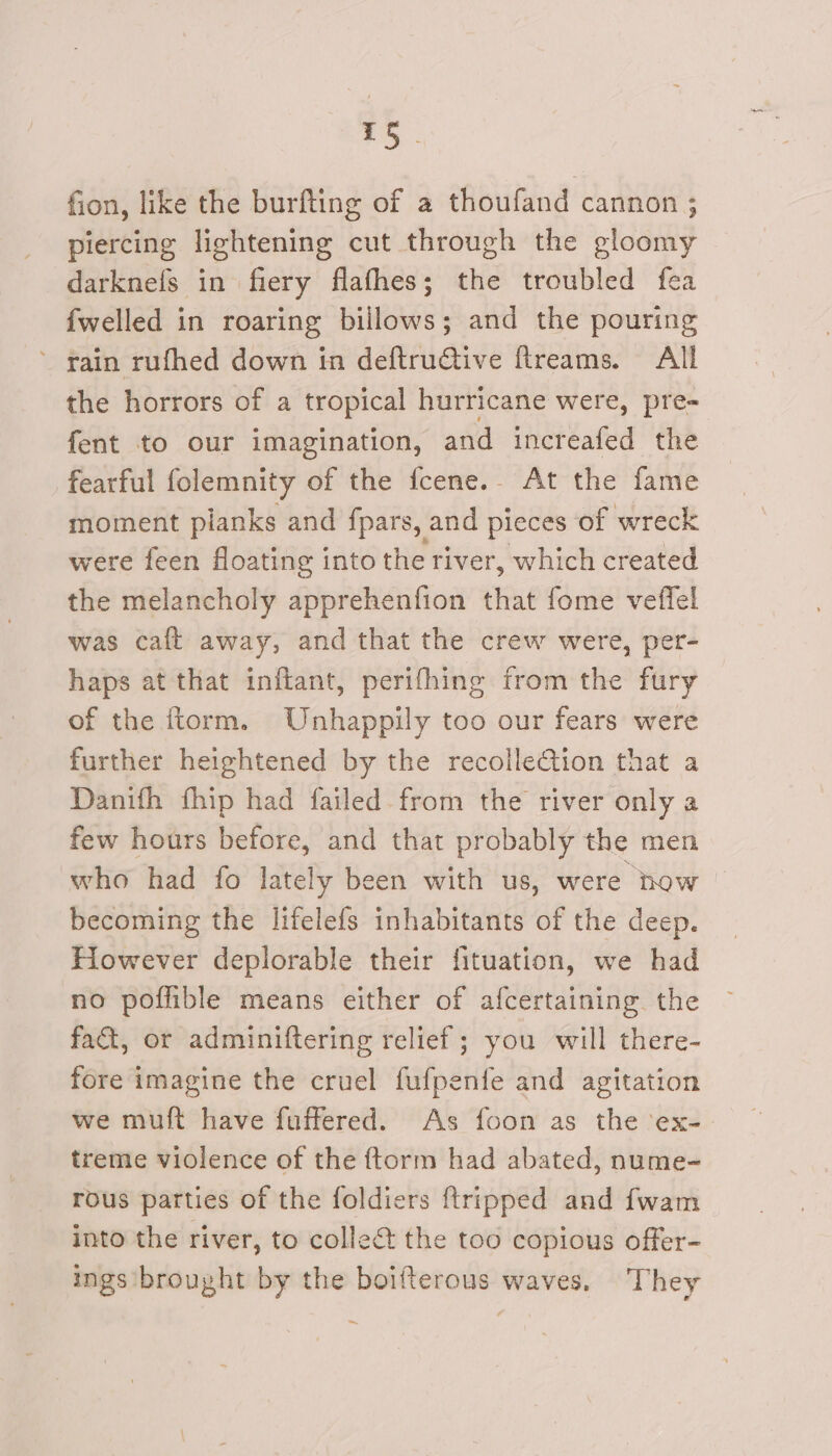 fion, like the burfting of a thoufand cannon ; piercing lightening cut through the gloomy darknefs in fiery flafhes; the troubled fea fwelled in roaring billows; and the pouring ’ rain rufhed down in deftruGtive fireams. All the horrors of a tropical hurricane were, pre- fent to our imagination, and increafed the fearful folemnity of the fcene.. At the fame moment planks and fpars, and pieces of wreck were feen floating into the river, which created the melancholy apprehenfion that fome veffel was caft away, and that the crew were, per- haps at that inftant, perifhing from the fury of the ftorm. Unhappily too our fears were further heightened by the recolle€tion that a Danifh fhip had failed. from the river only a few hours before, and that probably the men who had fo lately been with us, were now becoming the lifelefs inhabitants of the deep. Hiowever deplorable their fituation, we had no poffible means either of afcertaining the fact, or adminiftering relief; you will there- fore imagine the cruel fufpenfe and agitation we muft have fuffered. As foon as the ex- treme violence of the ftorm had abated, nume- rous parties of the foldiers {tripped and fwam into the river, to collet the too copious offer- ings brought by the boifterous waves. They