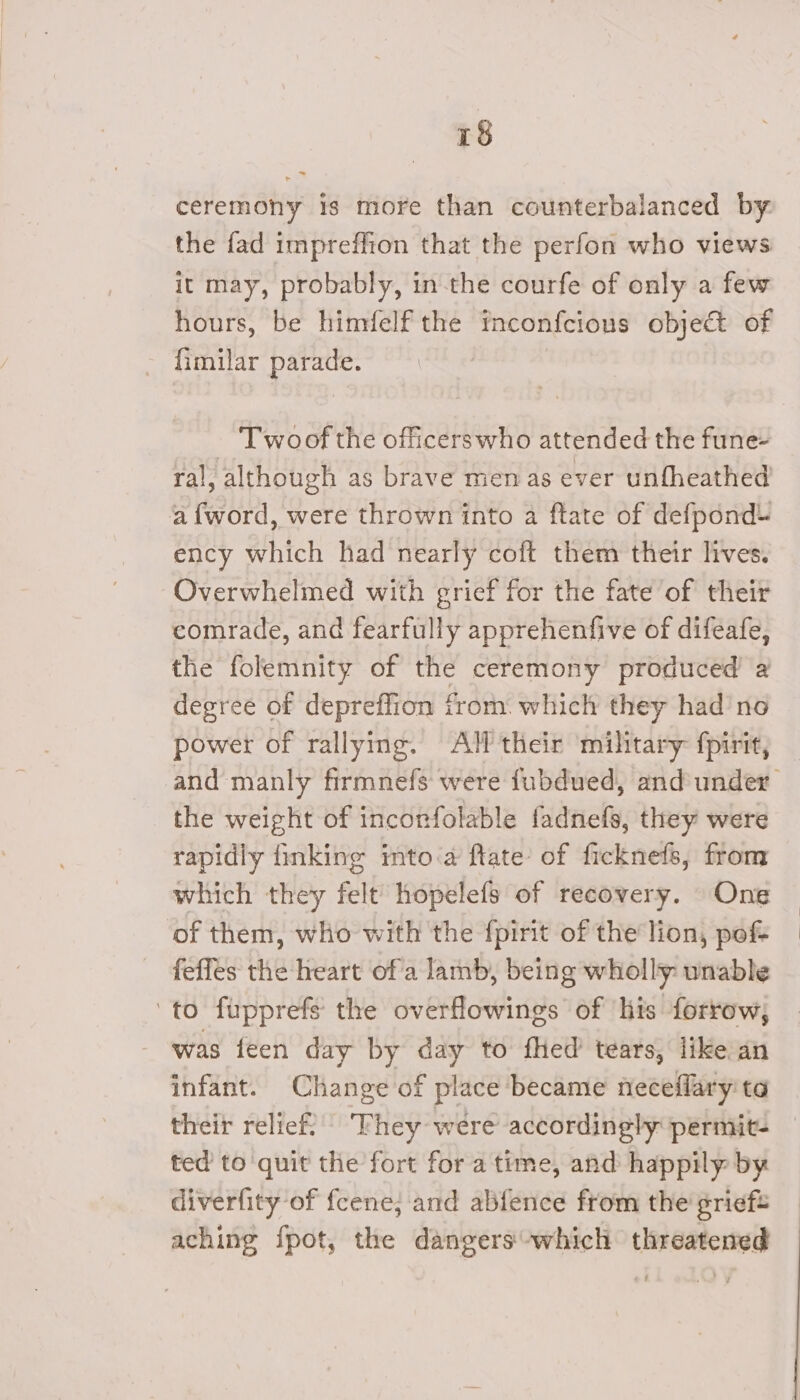 ceremony is more than counterbalanced by. the fad impreffion that the perfon who views it may, probably, in-the courfe of only a few hours, be himfelf the Inconfcious object of - fimilar parade. T woof the officerswho attended the fune- ral, although as brave men as ever unfheathed a {word, were thrown into a ftate of defpond- ency which had nearly coft them their lives. Overwhelmed with grief for the fate of their comrade, and fearfully apprehenfive of difeafe, the folemnity of the ceremony produced 2 degree of depreffion trom. which they had no power of rallying. Alf their military fpirit, — and manly firmnefs were fubdued, and under the weight of incorfolable fadnefs, they were rapidly {inking imto.a ftate of ficknefs, from which they felt hopelefs of recovery. One of them, who with the fpirit of the lion, pof- fefles the heart of a lamb, being wholly unable to fupprefs the overflowings of his forrow, was feen day by day to fled tears, like an infant. Change of place became neceflary ta their relief “Fhey were accordingly permit- ted’ to quit the fort for a time, and happily by diverfity of fcene; and abfence from the’ grieft aching {pot, the dangers which threatened