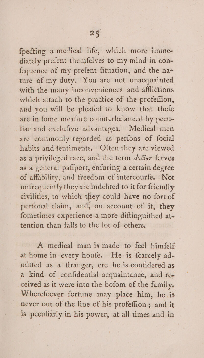 fpedting a medical life, which more immes diately prefent themfelves to my mind in con fequence of my prefent fituation, and the na+ ture of my duty. You are not unacquainted with the many inconveniences and afflictions which attach to the practice of the profeffion, and you will be pleafed to know that thefe are in fome meafure counterbalanced by pecu- liar and exclufive advantages. Medical men are commonly regarded as perfons of focial » habits and fentiments. Often they are viewed as a privileged race, and the term doéfer ferves as a general paflport, enfuring a certain degree of affability, and freedom of intercourfe. Not unfrequently they are indebted to it for friendly civilities, to which they could have no fort of serlotial claim, and, on account of it, they fometimes experience a more diftinguifhed at- tention than falls to the lot of others. A medical man is made to feel himfelf at home in every houfe. He is icarcely ad- mitted as a ftranger, ere he is confidered as a kind of confidential acquaintance, and ree ceived as it were into the bofom of the family. Wherefoever fortune may place him, he is never out of the line of his profeflion ; and it 48 peculiarly in his power, at all times and in