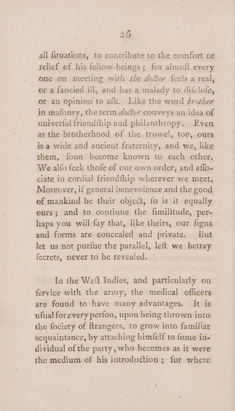 46 all fituations, to contribute to the comfort or relief of his fellow-beings ; for almoft every One on meeting with the door feels a real, or a fancied ill, and has a malady to dilclofe, or an opinion to afk. Like the word brother in mafonry, the term dodfor conveys an idea of univerfal friendfhip and philanthropy. Even as the brotherhood of the trowel, too, ours is a wide and ancient fraternity, and we, like them, foon become known to each other. We alfo feek thofe of our own order, and affo- ciate in cordial friendfhip wherever we meet. Moreover, if general benevolence and the good of mankind be their object, fo is it equally eurs; and to continue the fimilitude, per- haps you will fay that, like theirs, our figns and forms are concealed and private. But let us not purfue the parallel, left we betray fecrets, never to be revealed. In the Weft Indies, and particularly on fervice with the army, the medical officers are found to have many advantages. It is ufual forevery perfon, upon being thrown into. the fociety of {trangers, to grow into familiar acquaintance, by attaching himfelf to fome in- dividual of the party, who becomes as it were the medium of his introduction ; for where