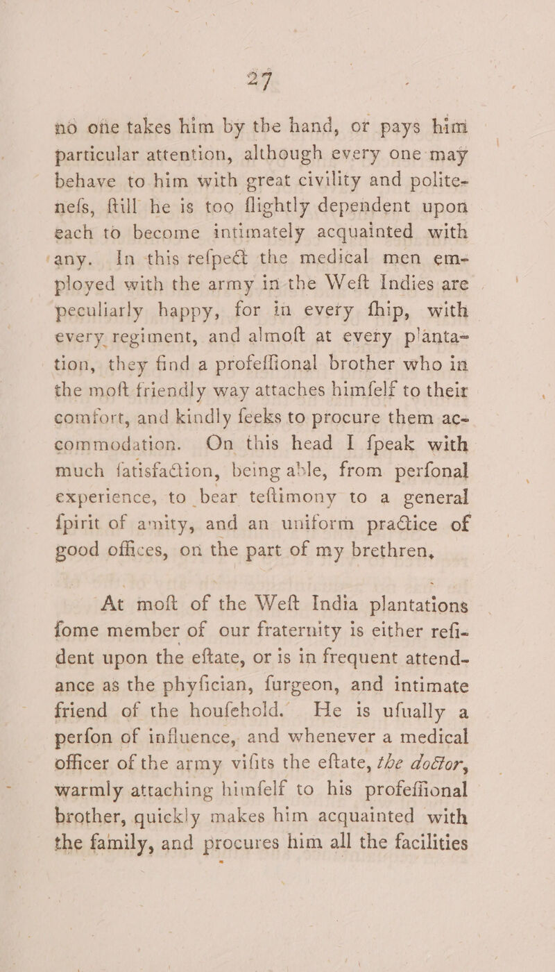 no ofie takes him by the hand, or pays him particular attention, although every one may behave to him with great civility and polite- nefs, ftill he is too flightly dependent upon each to become intimately acquainted with ‘any. In this refpect the medical men em- ployed with the army in the Weft Indies are peculiarly happy, for in every fhip, with every regiment, and almoft at every planta- tion, they find a profeflional brother who in the moft friendly way attaches himfelf to their comfort, and kindly feeks to procure them ac commodation. On this head I fpeak with much fatisfaction, being able, from perfonal experience, to bear teftimony to a general {pirit of amity, and an uniform pratice of good offices, on the part of my brethren, At moft of the Weft India plantations fome member of our fraternity is either refi&lt; dent upon the eftate, or is in frequent attend- ance as the phyfician, furgeon, and intimate friend of the houfehold. He is ufually a perfon of influence, and whenever a medical officer of the army vilits the eftate, the dodfor, warmly attaching himfelf to his profeffional brother, quickly makes him acquainted with the family, and procures him all the facilities