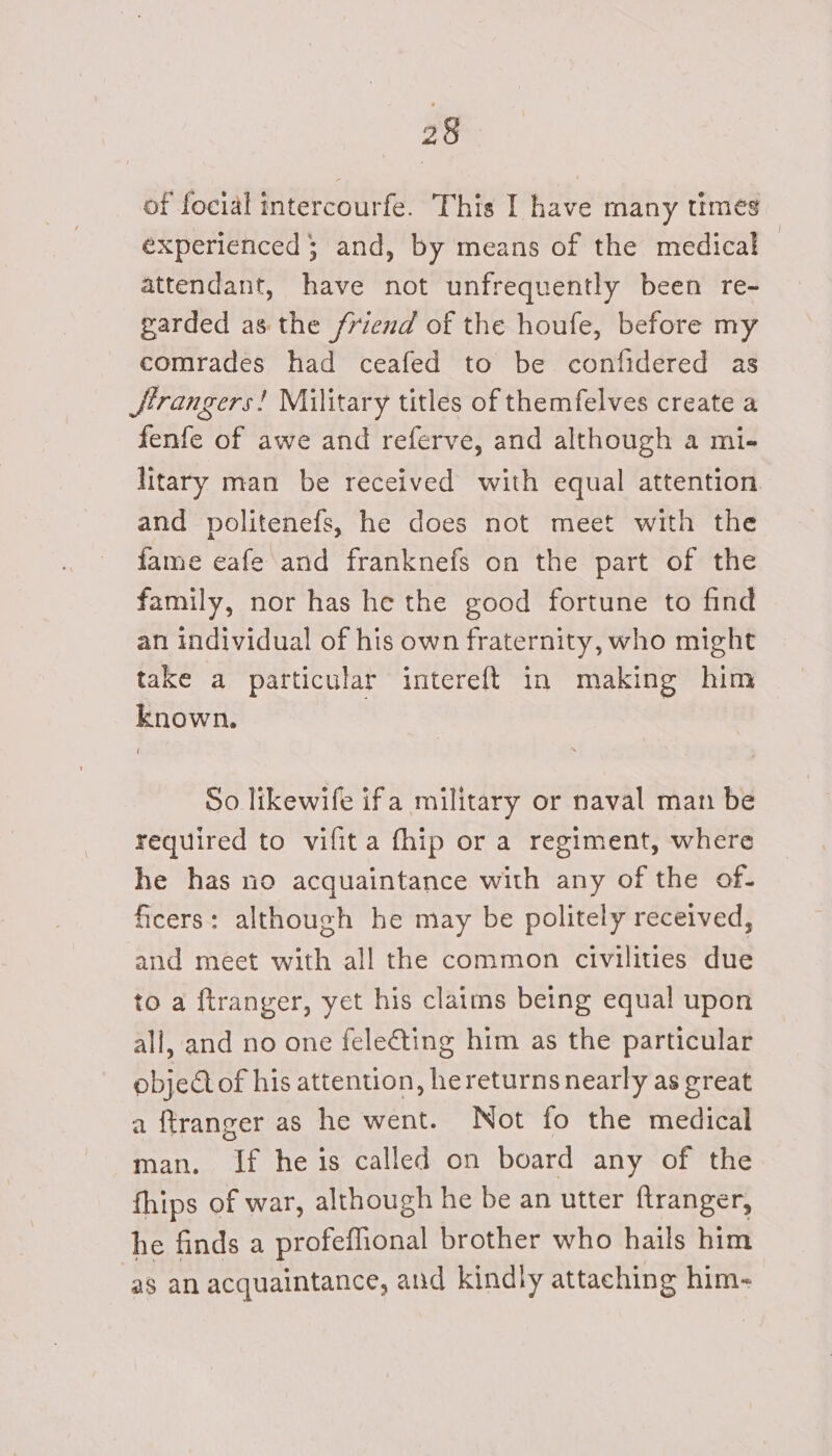of focial intercourfe. This I have many times experienced; and, by means of the medical — attendant, have not unfrequently been re- garded asthe friend of the houfe, before my comrades had ceafed to be confidered as Hrangers! Military titles of themfelves create a fenfe of awe and referve, and although a mi- litary man be received with equal attention and politenefs, he does not meet with the fame eafe and franknefs on the part of the family, nor has he the good fortune to find an individual of his own fraternity, who might take a particular intereft in making him known. So likewife ifa military or naval man be required to vifita fhip or a regiment, where he has no acquaintance with any of the of- ficers: although he may be politely received, and meet with all the common civilities due to a ftranger, yet his claims being equal upon all, and no one feleéting him as the particular objectof his attention, he returns nearly as great a ftranger as he went. Not fo the medical man. If he is called on board any of the fhips of war, although he be an utter ftranger, he finds a profeffional brother who hails him as an acquaintance, and kindly attaching him-~