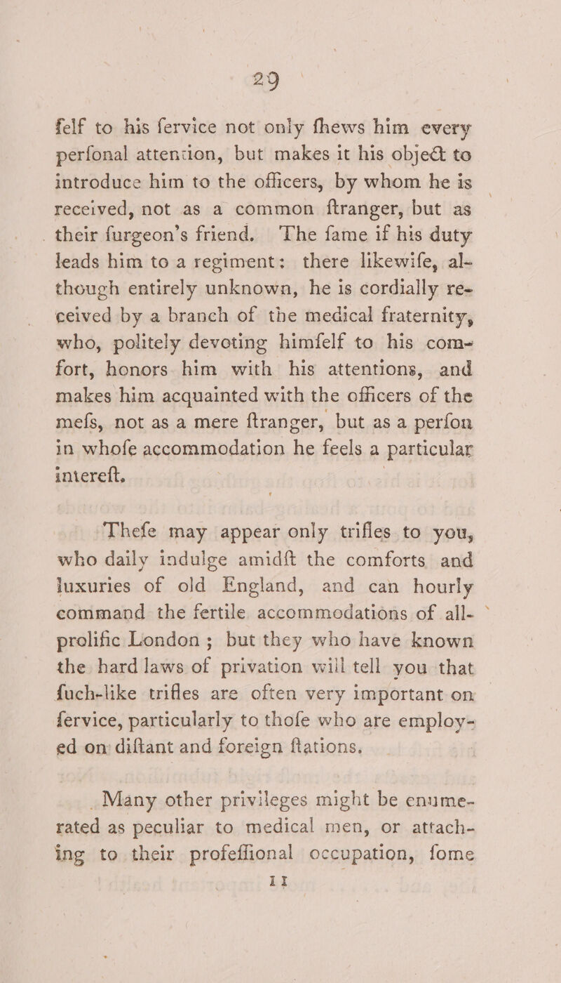 felf to his fervice not only fhews him every perfonal attention, but makes it his objet to introduce him to the officers, by whom he is received, not as a common ftranger, but as their furgeon’s friend. The fame if his duty leads him to a regiment: there likewife, al- though entirely unknown, he is cordially re- ceived by a branch of the medical fraternity, who, politely devoting himfelf to his com- fort, honors him with his attentions, and makes him acquainted with the officers of the mefs, not as a mere ftranger, but as a perfon in whofe accommodation he feels a particular interett, | Thefe may appear only trifles to you, who daily indulge amidft the comforts and luxuries of old England, and can hourly command the fertile accommodations of all- prolific London; but they who have known the hard laws of privation will tell you that fuch-like trifles are often very important on fervice, particularly to thofe who are employ- ed on diftant and foreign ftations. _ Many other privileges might be enume- rated as peculiar to medical men, or attach- ing to their profeffional occupation, fome It r