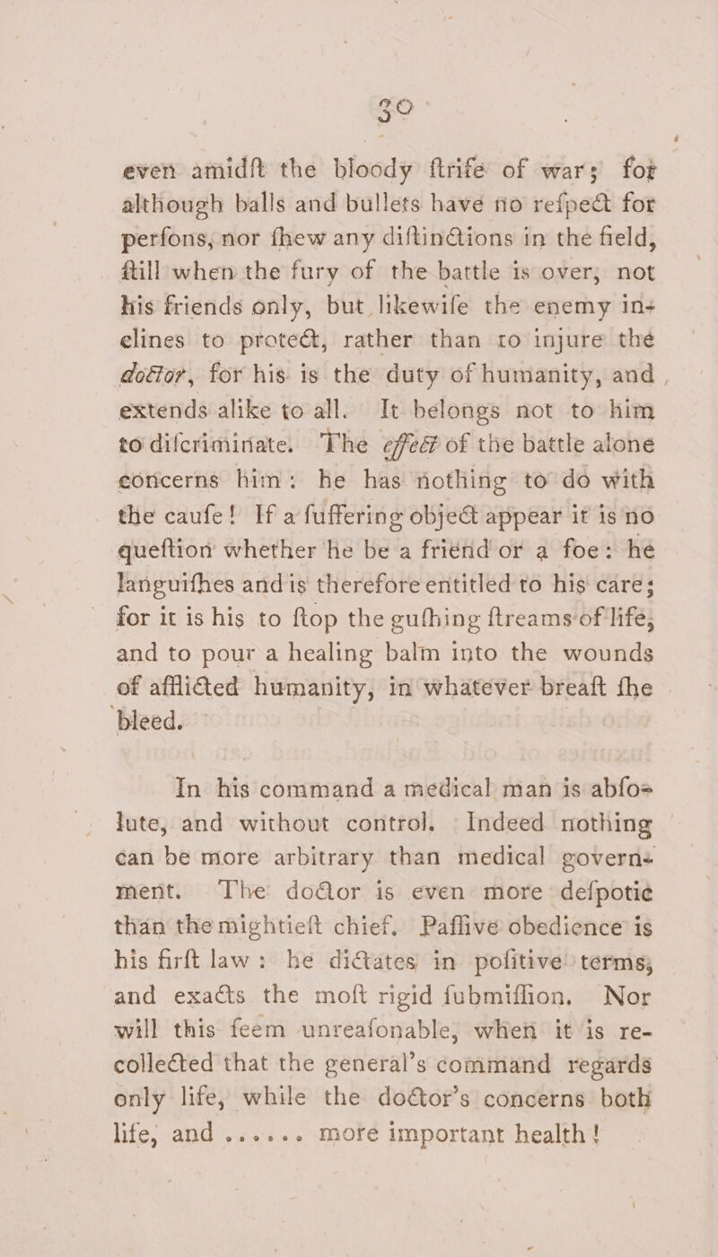 3° evens amid the bloody ftrife of war; fot although balls and bullets have no refpect for perfons, nor fhew any diftinGions in the field, fill when the fury of the battle is over; not his friends only, but likewife the enemy n+ elines to prote&amp;, rather than ro injure the extends alike to all. It belongs not to him to difcriminate. The efed of the battle alone concerns him: he has nothing to do with the caufe! If a fuffering obje&amp; appear it is no queftion whether he be‘a friend or a foe: he languifhes and is therefore entitled to his care; - for it is his to ftop the gufhing ftreams of life, and to pour a healing balm into the wounds of afflided humanity, in whatever breaft the ‘bleed. In his command a medical man is abfoe lute, and without control, Indeed nothing ment. The door is even more defpotie than the mightieft chief. Paflive obedience is his firft law: he ditates in pofitive) terms; and exacts the moft rigid fubmiflion. Nor will this feem unreafonable, when it is re- collected that the general’s command regards only life, while the doétor’s concerns both life; and ...... more important health!