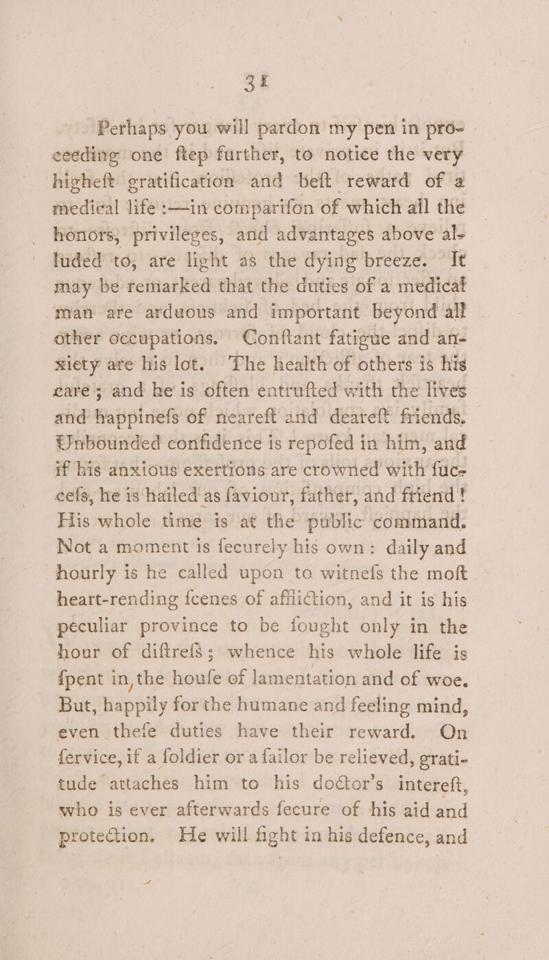 Perhaps you will pardon my pen in pr6~ ceeding one ftep further, to notice the very hisheft gratification and beft reward of 2 medical life’ :—in comparifon of which all the honors, privileges, and advantages above al- luded to, are light as the dying breeze. It may be remarked that the duties of a medical man are arduous and important beyond all other Occupations. Conftant fatigue and an- wiety are his lot. The health of others is his rare ; and he’ is often entrufted with the lives and happinefs of neareft and deareft friends. Wnbounded confidence is repofed in him, and if his anxious exertions are crowned with fuce cefs, he is hailed as faviour, father, and friend ! His whole time is at the public command. Not a moment is fecurely his own: daily and hourly is he called upon to witnefs the moft heart-rending {cenes of affiiCtion, and it is his peculiar province to be fought only in the hour of diftrefs; whence his whole life is {pent in, the houfe of lamentation and of woe, But, happily for the humane and feeling mind, even thefe duties have their reward. On fervice, if a foldier or a failor be relieved, grati- tude attaches him to his doctor’s intereft, who is ever afterwards fecure of his aid and protection. He will fight in his defence, and A
