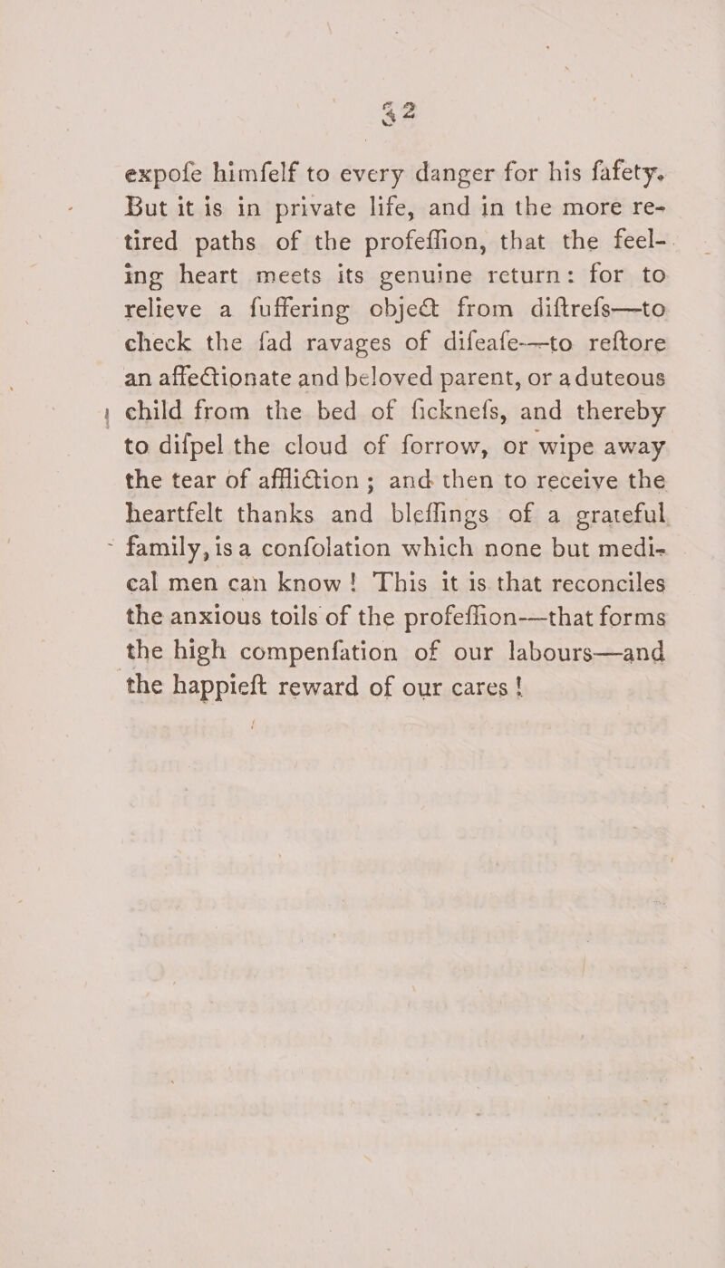 fore expofe himfelf to every danger for his fafety. But it is in private life, and in the more re- tired paths of the profeffion, that the feel-. ing heart meets its genuine return: for to relieve a fuffering object from diftrefs—to check the fad ravages of difeafe-—to reftore child from the bed of ficknefs, and thereby to difpel the cloud of forrow, or wipe away the tear of afflition ; and then to receive the heartfelt thanks and bleflings of a grateful cal men can know! This it is that reconciles the anxious toils of the profeflion-—that forms the high compenfation of our labours—and