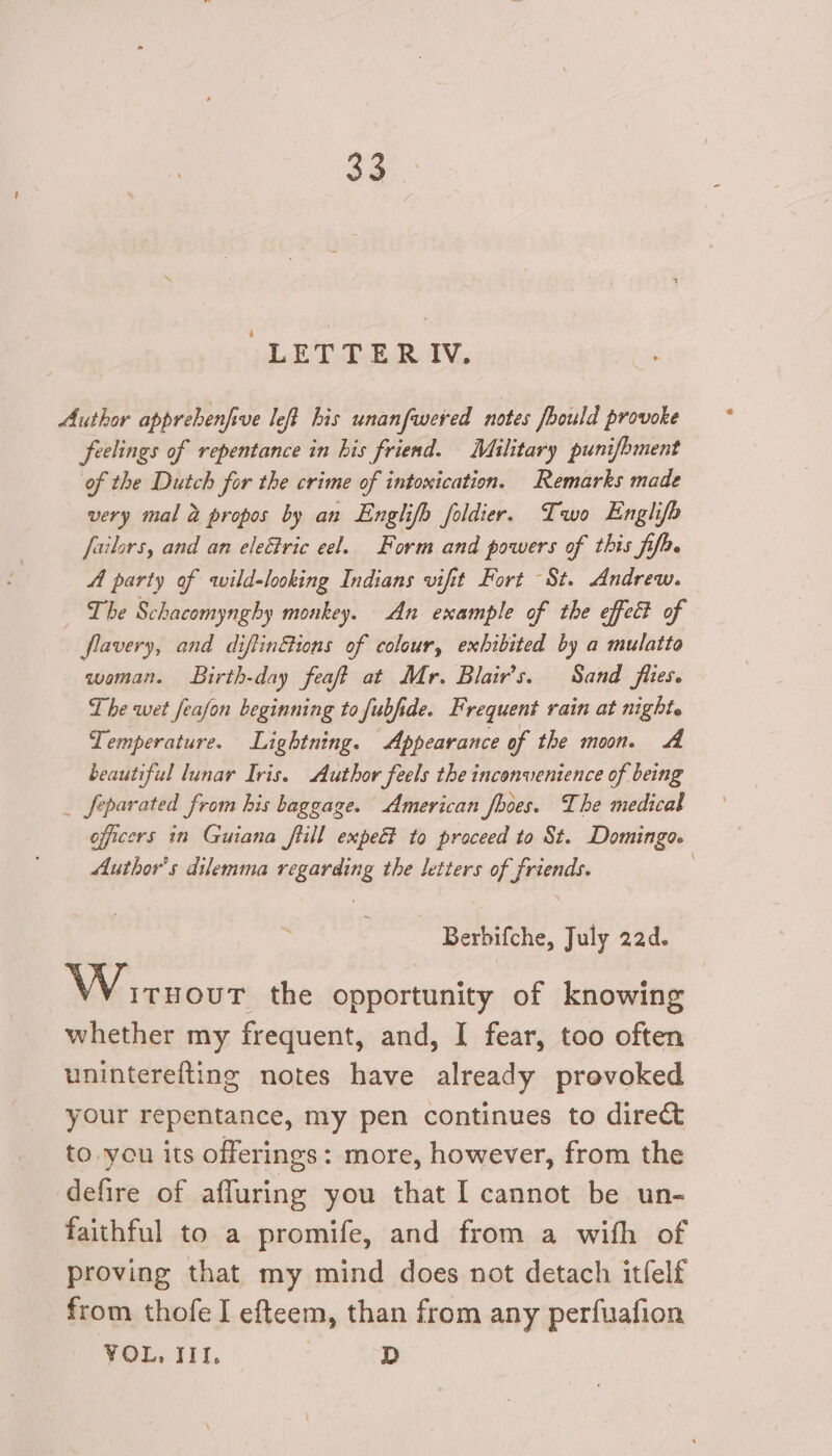 32°. LETTERIV. Author apprebenfive left his unanfwered notes fhould provoke feelings of repentance in his friend. Military punifbment of the Dutch for the crime of intoxication. Remarks made very mal 2 propos by an Englifh foldier. Two Englifo fuilors, and an electric eel. Form and powers of this fifa. A party of wild-looking Indians vifitt Fort St. Andrew. — _ The Schacomynghy monkey. An example of the effect of flavery, and diftinétions of colour, exhibited by a mulatto woman. Birth-day feaft at Mr. Blair’s. Sand flies. The wet feafon beginning to fubfide. Frequent rain at night. Temperature. Lightning. Appearance of the moon. A beautiful lunar Iris. Author feels the inconvenience of being _ feparated from his baggage. American fooes. The medical officers in Guiana flill empe&amp;? to proceed to St. Domingo. Author's dilemma regarding the letters of friends. | ~ Berbifche, July 22d. Wiruour the opportunity of knowing whether my frequent, and, I fear, too often uninterefting notes have already provoked your repentance, my pen continues to direct to.you its offerings: more, however, from the defire of affuring you that I cannot be un- faithful to a promife, and from a with of proving that my mind does not detach itfelf from thofe I efteem, than from any perfuafion