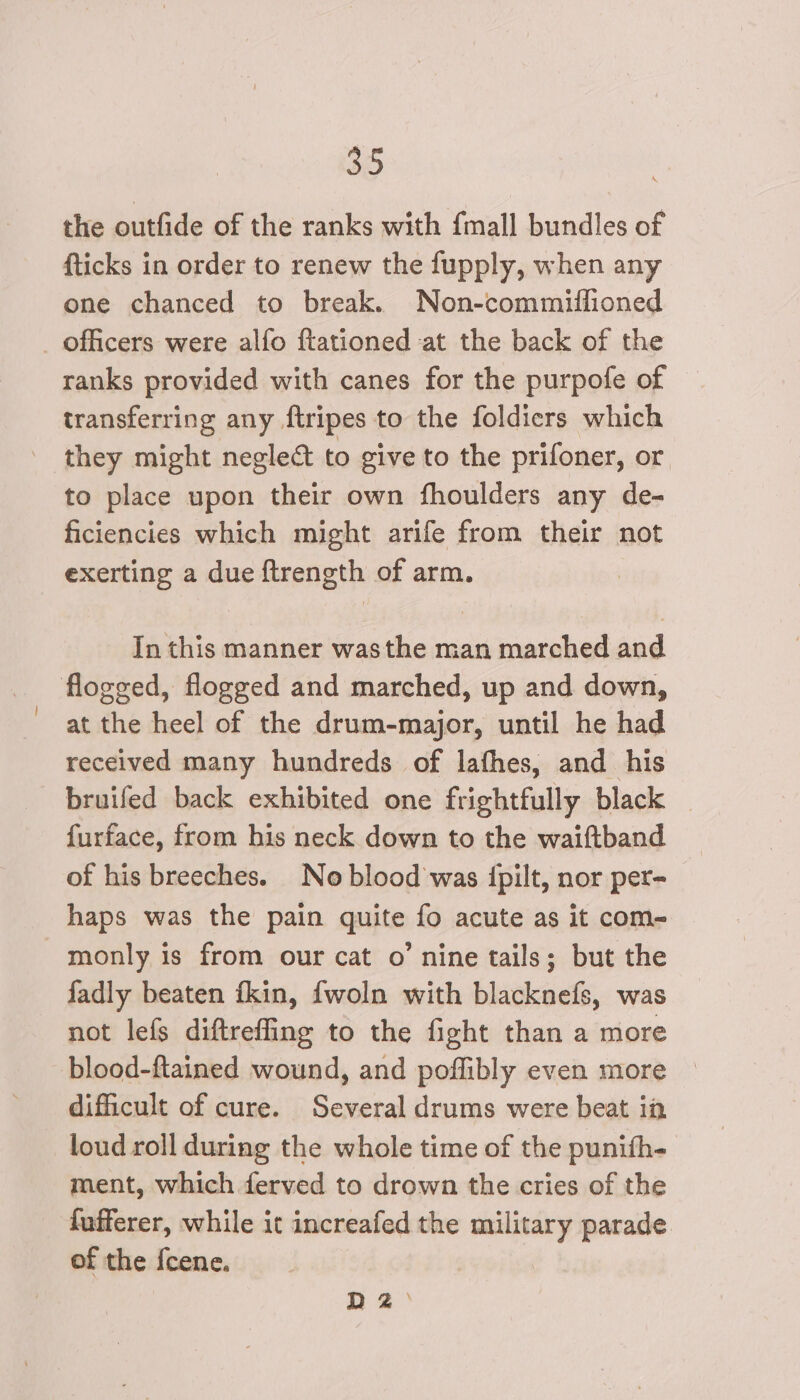 the outfide of the ranks with {mall bundles of fticks in order to renew the fupply, when any one chanced to break. Non-commitfioned _ officers were alfo ftationed at the back of the ranks provided with canes for the purpofe of transferring any ftripes to the foldicrs which they might neglect to give to the prifoner, or. to place upon their own fhoulders any de- ficiencies which might arife from their not exerting a due ftrength of arm. In this manner wasthe man marched and flogged, flogged and marched, up and down, at the heel of the drum-major, until he had received many hundreds of lafhes, and his bruifed back exhibited one frightfully black furface, from his neck down to the waiftband of his breeches. No blood was {pilt, nor per- haps was the pain quite fo acute as it com- monly is from our cat o’ nine tails; but the fadly beaten fkin, fwoln with blacknefs, was not lefs diftreffing to the fight than a more blood-ftained wound, and poflibly even more difficult of cure. Several drums were beat in loud roll during the whole time of the punith- ment, which ferved to drown the cries of the fafferer, while it increafed the military parade of the {cene. DZ