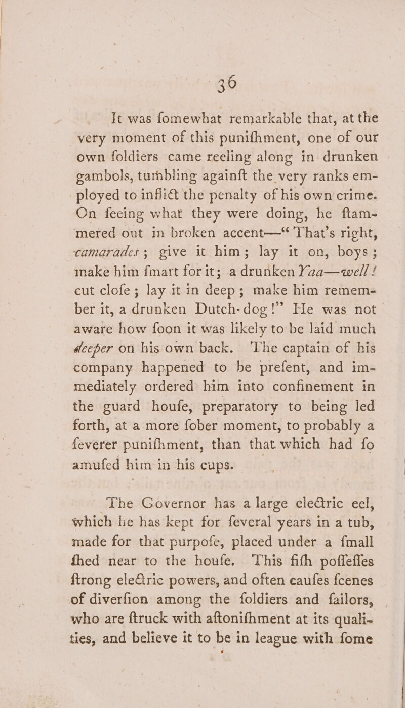 It was fomewhat remarkable that, at the very moment of this punifhment, one of our own foldiers came reeling along in drunken | gambols, turhbling againft the very ranks em- ployed to inflict the penalty of his own crime. On feeing what they were doing, he ftam- mered out in broken accent— That’s right, camarades; give it him; lay it on, boys; make him fmart for it; a drunken Yaa—well ! cut clofe; lay it in deep; make him remem- ber it, a drunken Dutch-dog!” He was not aware how foon it was likely to be laid much deeper on his own back. ‘The captain of his company happened to be prefent, and im- mediately ordered him into confinement in the guard houfe, preparatory to being led forth, at a more fober moment, to probably a feverer punifhment, than that which had fo amufed him in his cups. The Governor has a large electric eel, which he has kept for feveral years in a tub, made for that purpofe, placed under a {mall fhed near to the houfe. This fith poffeffes {trong eleCtric powers, and often caufes fcenes of diverfion among the foldiers and failors, who are ftruck with aftonifhment at its quali- ties, and believe it to be in league with fome