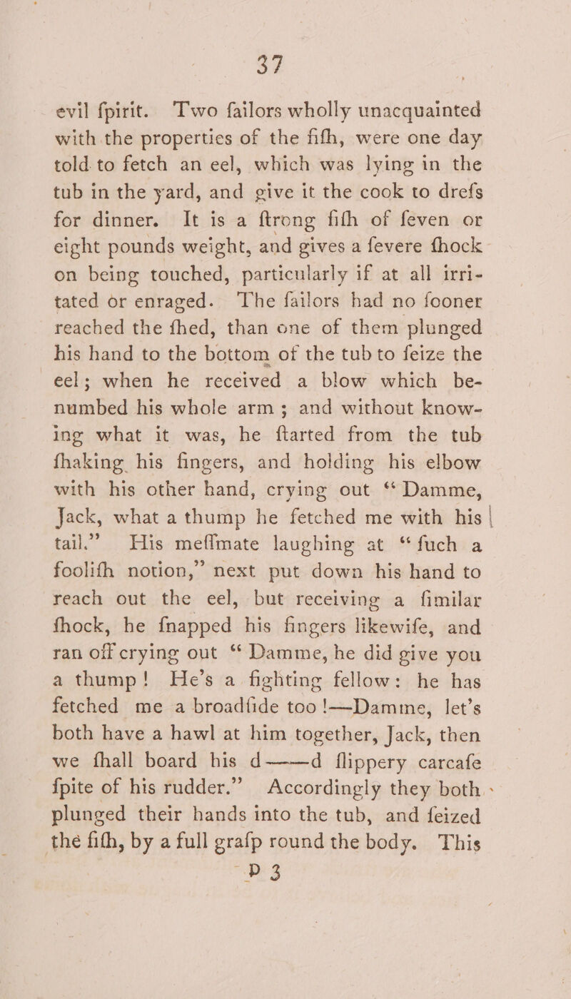 evil fpirit. Two failors wholly unacquainted with the properties of the fifth, were one day told to fetch an eel, which was lying in the tub in the yard, and give it the cook to drefs for dinner. It is a ftrong fith of feven or eight pounds weight, and gives a fevere fhock on being touched, particularly if at all irri- tated or enraged. The failors had no fooner reached the fhed, than one of them plunged his hand to the bottom of the tub to feize the numbed his whole arm; and without know- ing what it was, he ftarted from the tub fhaking his fingers, and holding his elbow with his other hand, crying out ‘ Damme, tail.” His meflmate laughing at “fuch a foolifh notion,’ next put down his hand to reach out the eel, but receiving a fimilar fhock, he fnapped his fingers likewife, and ran off crying out “* Damme, he did give you a thump! He’s a fighting fellow: he has fetched me a broadfide too !—-Damme, let’s both have a hawl at him together, Jack, then we fhall board his d d flippery carcafe plunged their hands into the tub, and feized the fith, by a full grafp round the body. This D3 5