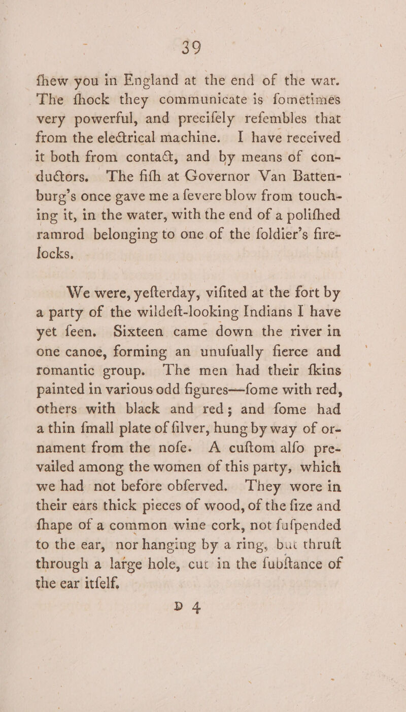 fhew you in England at the end of the war. The fhock they communicate is fometimes very powerful, and precifely refembles that from the ele&amp;trical machine. I have received it both from contact, and by means of con- ductors. ‘The fith at Governor Van Batten- | burg’s once gave me a fevere blow from touch- ing it, in the water, with the end of a polithed ramrod belonging to one of the foldier’s fire- locks, We were, yefterday, vifited at the fort by a party of the wildeft-looking Indians I have yet feen, Sixteen came down the river in one canoe, forming an unufually fierce and romantic group. The men had their {kins painted in various odd figures—fome with red, others with black and red; and fome had a thin {mall plate of filver, hung by way of or- nament from the nofe. A cuftom alfo pre- vailed among the women of this party, which — we had not before obferved. They wore in their ears thick pieces of wood, of the fize and fhape of a common wine cork, not fufpended to the ear, nor hanging by a ring, bui thrutt through a latge hole, cut in the fubftance of the ear itfelf, D 4