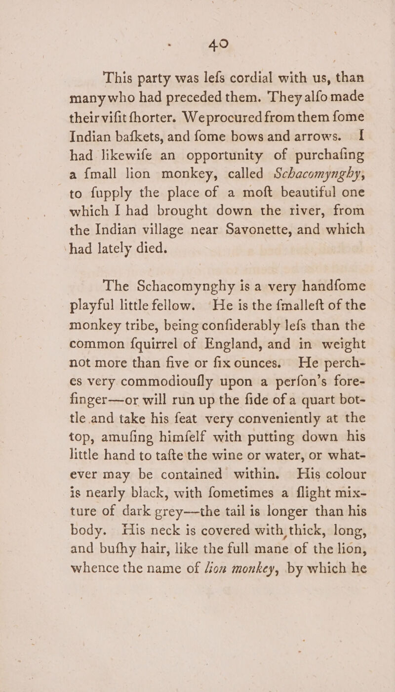 This party was lefs cordial with us, than many who had preceded them. They alfo made their vifit fhorter. Weprocured from them fome Indian bafkets, and fome bows and arrows. I had likewife an opportunity of purchafing a {mall lion monkey, called Schacomynghy, to fupply the place of a moft beautiful one which I had brought down the river, from the Indian village near Savonette, and which had lately died. The Schacomynghy is a very handfome playful little fellow. He is the fmalleft of the - monkey tribe, being confiderably lefs than the common {quirrel of England, and in weight not more than five or fix ounces. He perch- es very commodioufly upon a perfon’s fore- finger—or will run up the fide of a quart bot- tle and take his feat very conveniently at the top, amufing himfelf with putting down his little hand to tafte\the wine or water, or what- ever may be contained within. His colour is nearly black, with fometimes a flight mix- ture of dark grey—the tail is longer than his body. fis neck is covered with thick, long, and bufhy hair, like the full mane of the lion, whence the name of /iow monkey, by which he