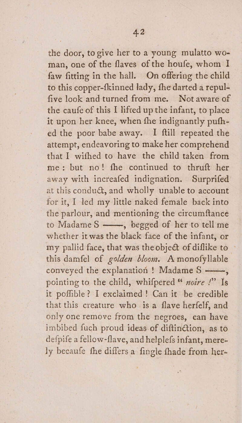 the door, to give her to a young mulatto wo- man, one of the flaves of the houfe, whom I faw fitting in the hall. On offering the child to this copper-{kinned lady, fhe darted a repul- five look and turned from me. Not aware of the caufe of this I lifted up the infant, to place it upon her knee, when fhe indignantly pufh- ed the poor babe away. I ftill repeated the attempt, endeavoring to make her comprehend that I wifhed to have the child taken from me: but no! fhe continued to thruft her away with increafed indignation. Surprifed at this conduét, and wholly unable to account for it, I led my little naked female back into the parlour, and mentioning the circumftance to Madame S , begged of her to tell me whether it was the black face of the infant, or my pallid face, that was the objeét of diflike to’ this damfel of golden bloom. A monofyllable conveyed the explanation ! Madame S ——, pointing to the child, whifpered “ noire !” Is it poffible? I exclaimed! Can it be credible that this creature who is a flave herfelf, and only one remove from the negroes, can have imbibed fuch proud ideas of diftin€tion, as to defpife a fellow-flave, and helplefs infant, mere- ly becaufe fhe differs a fingle fhade from her-