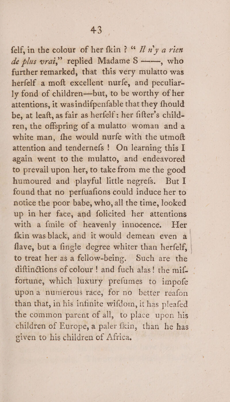 $3. felf, in the colour of her fkin ? “ 1 n’y a rien de plus vrai,” replied Madame 5 —-—, who further remarked, that this very mulatto was herfelf a moft excellent nurfe, and peculiar- ly fond of children—but, to be worthy of her attentions, it wasindifpenfable that they fhould be, at leaft, as fair as herfelf: her fifter’s child- ren, the offspring of a mulatto woman and a white man, fhe would nurfe with the utmof attention and tendernefs ! On learning this I again went to the mulatto, and endeavored to prevail upon her, to take from me the good found that no perfuafions could induce her to notice the poor babe, who, all the time, looked up in her face, and folicited her attentions flave, but a fingle degree whiter than herfelf, to treat her as a fellow-being. Such are the fortune, which luxury prefumes to impofe upon a numerous race, for no better reafon than that, in his infinite wifdom, it has pleafed given to his children of Africa.
