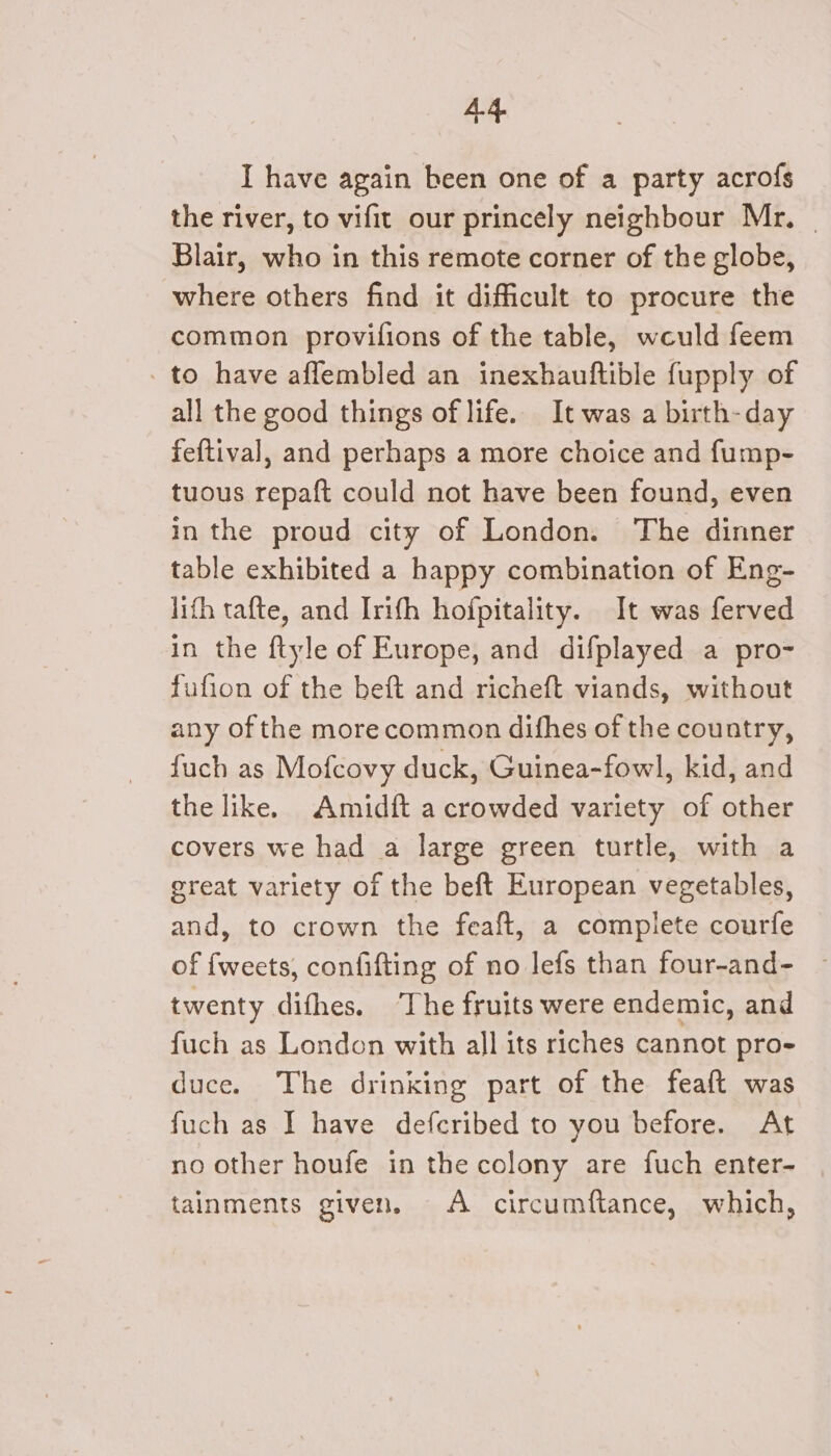 I have again been one of a party acrofs the river, to vifit our princely neighbour Mr, | Blair, who in this remote corner of the globe, where others find it difficult to procure the common provifions of the table, weuld feem - to have affembled an inexhauftible fupply of all the good things of life.. It was a birth-day feftival, and perhaps a more choice and fump- tuous repaft could not have been found, even in the proud city of London. The dinner table exhibited a happy combination of Eng- lifh tafte, and Irith hofpitality. It was ferved in the ftyle of Europe, and difplayed a pro- fufion of the beft and richeft viands, without any of the morecommon difhes of the country, fuch as Mofcovy duck, Guinea-fowl, kid, and the like. Amidft a crowded variety of other covers we had a large green turtle, with a great variety of the beft European vegetables, and, to crown the feaft, a complete courfe of fweets, confifting of no lefs than four-and- twenty difhes. ‘The fruits were endemic, and fuch as London with all its riches cannot pro- duce. The drinking part of the feaft was fuch as I have defcribed to you before. At no other houfe in the colony are fuch enter- tainments given. A circumftance, which,