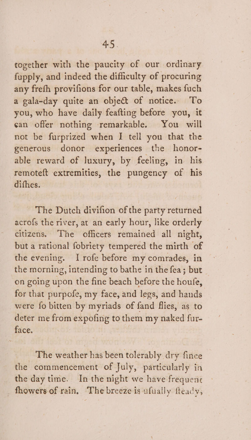 together with the paucity of our ordinary fupply, and indeed the difficulty of procuring any frefh provifions for our table, makes fuch a gala-day quite an object of notice.. To you, who have daily feafting before you, it can offer nothing remarkable. You will not be furprized when IJ tell _ that the generous donor experiences the honor- © able reward of luxury, by feeli ing, in his remoteft extremities, the pungency of his difhes. The Dutch divifion of the party returned acrofs the river, at an early hour, like orderly citizens. The officers remained all night, but a rational fobriety tempered the mirth of the evening. I rofe before my comrades, in the morning, intending to bathe in the fea; but on going upon the fine beach before the houfe, for that purpofe, my face, and legs, and hands were fo bitten by myriads of fand flies, as to deter me from expoling to them my naked fur- face. | The ging: has been tolerably dry fince the commencement of July, particularly in the day time. In the night we have frequenrc . fhowers of rain, Thebreeze is ufually feady; —