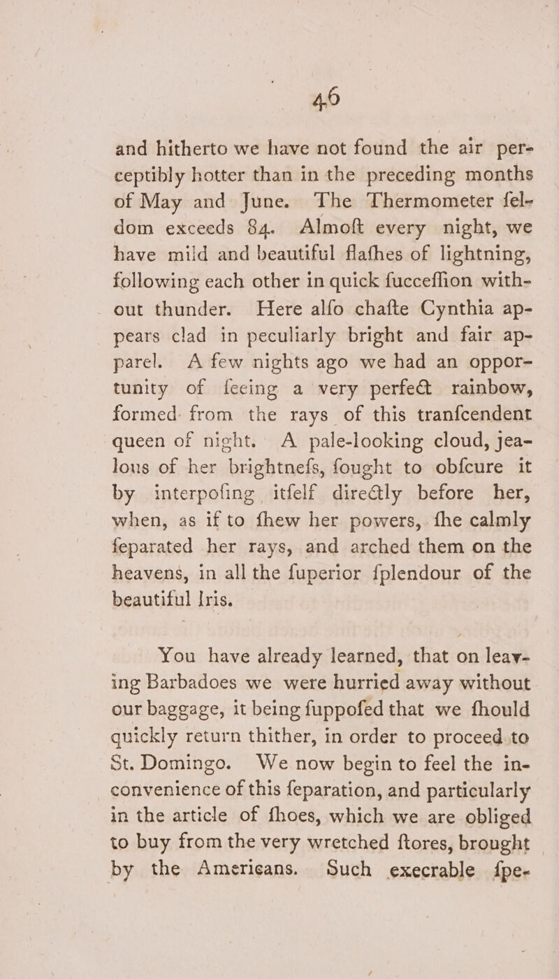 4,0 and hitherto we have not found the air per- ceptibly hotter than in the preceding months of May and June. The Thermometer fel- dom exceeds 84. Almoft every night, we have mild and beautiful flafhes of lightning, following each other in quick fucceflion with- out thunder. Here alfo chafte Cynthia ap- pears clad in peculiarly bright and fair ap- parel. A few nights ago we had an oppor- tunity of feeing a very perfe@ rainbow, formed: from the rays of this tranfcendent queen of night. A pale-looking cloud, jea- lons of her brightnefs, fought to obfcure it by interpofing itfelf dire€tly before her, when, as if to fhew her powers, fhe calmly feparated her rays, and arched them on the heavens, in all the fuperior {fplendour of the beautiful Iris. ~ You have already learned, that on leay- ing Barbadoes we were hurried away without our baggage, it being fuppofed that we fhould quickly return thither, in order to proceed.to St. Domingo. We now begin to feel the in- convenience of this feparation, and particularly in the article of fhoes, which we are obliged to buy from the very wretched ftores, brought — by the Americans. Such execrable {pe-